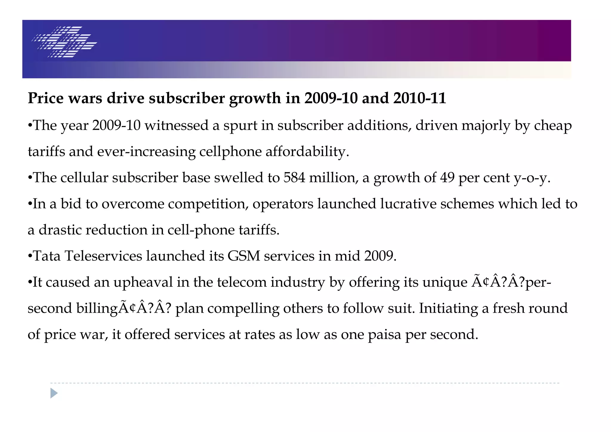 Price wars drive subscriber growth in 2009-10 and 2010-11
•The year 2009-10 witnessed a spurt in subscriber additions, driven majorly by cheap
tariffs and ever-increasing cellphone affordability.
•The cellular subscriber base swelled to 584 million, a growth of 49 per cent y-o-y.
•In a bid to overcome competition, operators launched lucrative schemes which led to
a drastic reduction in cell-phone tariffs.
•Tata Teleservices launched its GSM services in mid 2009.
•It caused an upheaval in the telecom industry by offering its unique Ã¢Â?Â?per-
second billingÃ¢Â?Â? plan compelling others to follow suit. Initiating a fresh round
of price war, it offered services at rates as low as one paisa per second.
 
