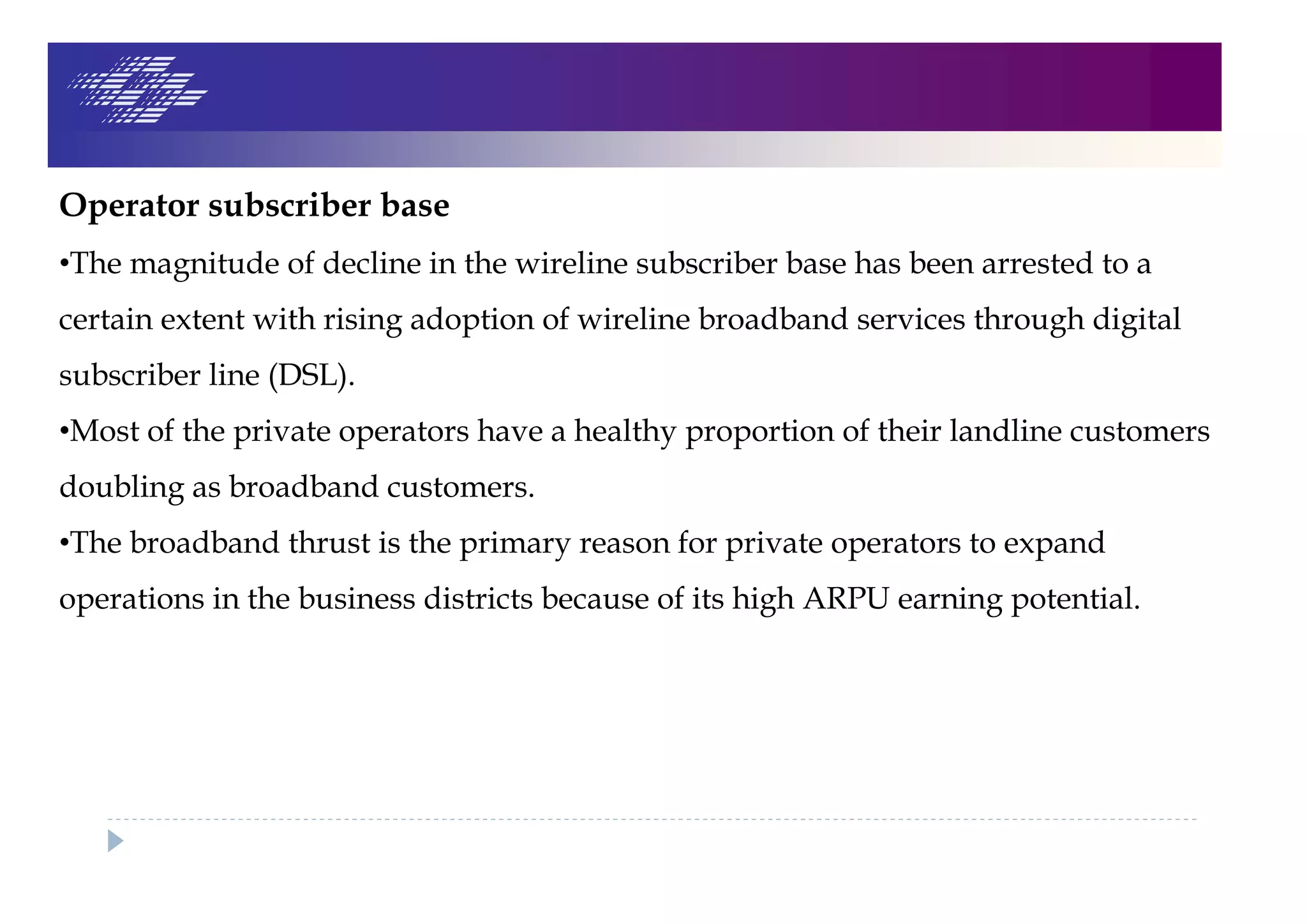 Operator subscriber base
•The magnitude of decline in the wireline subscriber base has been arrested to a
certain extent with rising adoption of wireline broadband services through digital
subscriber line (DSL).
•Most of the private operators have a healthy proportion of their landline customers
doubling as broadband customers.
•The broadband thrust is the primary reason for private operators to expand
operations in the business districts because of its high ARPU earning potential.
 
