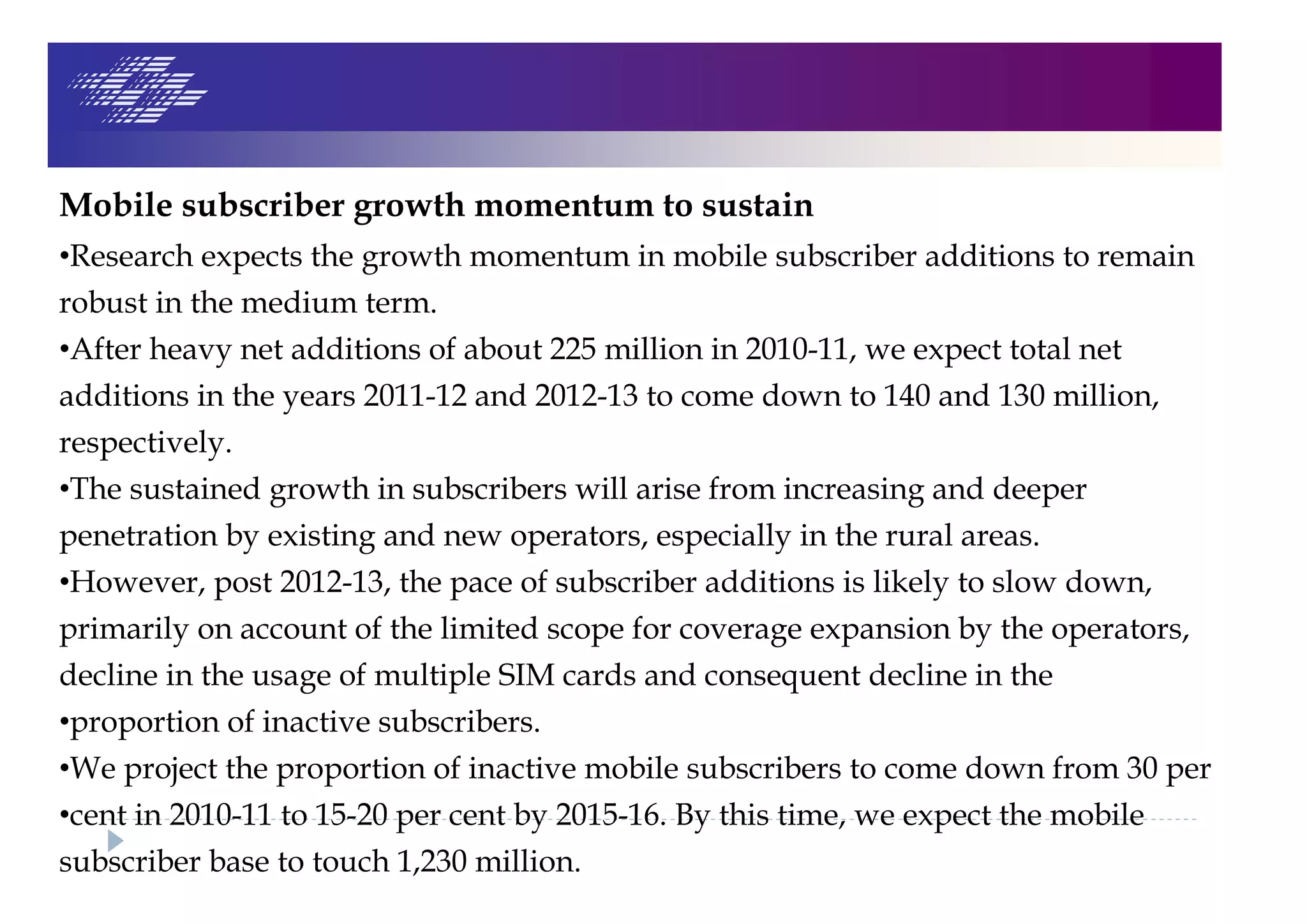 Mobile subscriber growth momentum to sustain
•Research expects the growth momentum in mobile subscriber additions to remain
robust in the medium term.
•After heavy net additions of about 225 million in 2010-11, we expect total net
additions in the years 2011-12 and 2012-13 to come down to 140 and 130 million,
respectively.
•The sustained growth in subscribers will arise from increasing and deeper
penetration by existing and new operators, especially in the rural areas.
•However, post 2012-13, the pace of subscriber additions is likely to slow down,
primarily on account of the limited scope for coverage expansion by the operators,
decline in the usage of multiple SIM cards and consequent decline in the
•proportion of inactive subscribers.
•We project the proportion of inactive mobile subscribers to come down from 30 per
•cent in 2010-11 to 15-20 per cent by 2015-16. By this time, we expect the mobile
subscriber base to touch 1,230 million.
 