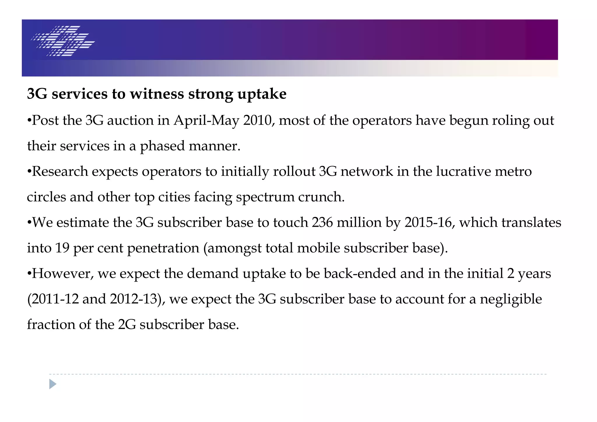 3G services to witness strong uptake
•Post the 3G auction in April-May 2010, most of the operators have begun roling out
their services in a phased manner.
•Research expects operators to initially rollout 3G network in the lucrative metro
circles and other top cities facing spectrum crunch.
•We estimate the 3G subscriber base to touch 236 million by 2015-16, which translates
into 19 per cent penetration (amongst total mobile subscriber base).
•However, we expect the demand uptake to be back-ended and in the initial 2 years
(2011-12 and 2012-13), we expect the 3G subscriber base to account for a negligible
fraction of the 2G subscriber base.
 