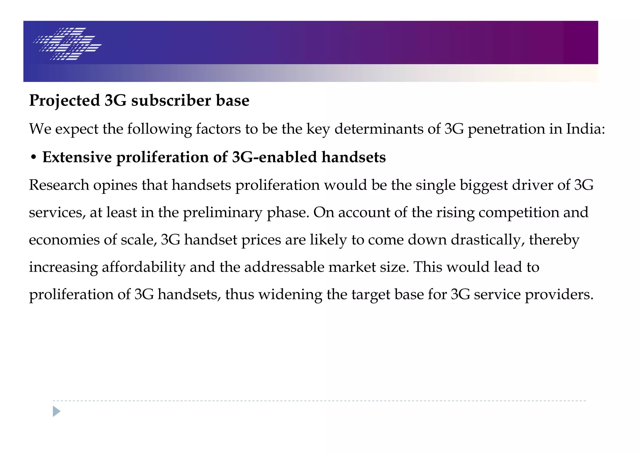 Projected 3G subscriber base
We expect the following factors to be the key determinants of 3G penetration in India:
• Extensive proliferation of 3G-enabled handsets
Research opines that handsets proliferation would be the single biggest driver of 3G
services, at least in the preliminary phase. On account of the rising competition and
economies of scale, 3G handset prices are likely to come down drastically, thereby
increasing affordability and the addressable market size. This would lead to
proliferation of 3G handsets, thus widening the target base for 3G service providers.
 