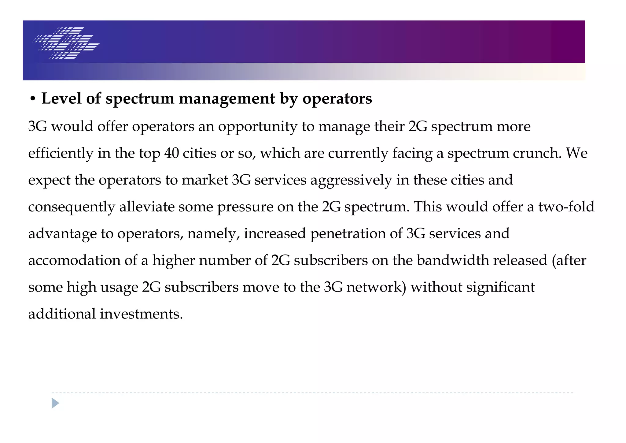 • Level of spectrum management by operators
3G would offer operators an opportunity to manage their 2G spectrum more
efficiently in the top 40 cities or so, which are currently facing a spectrum crunch. We
expect the operators to market 3G services aggressively in these cities and
consequently alleviate some pressure on the 2G spectrum. This would offer a two-fold
advantage to operators, namely, increased penetration of 3G services and
accomodation of a higher number of 2G subscribers on the bandwidth released (after
some high usage 2G subscribers move to the 3G network) without significant
additional investments.
 