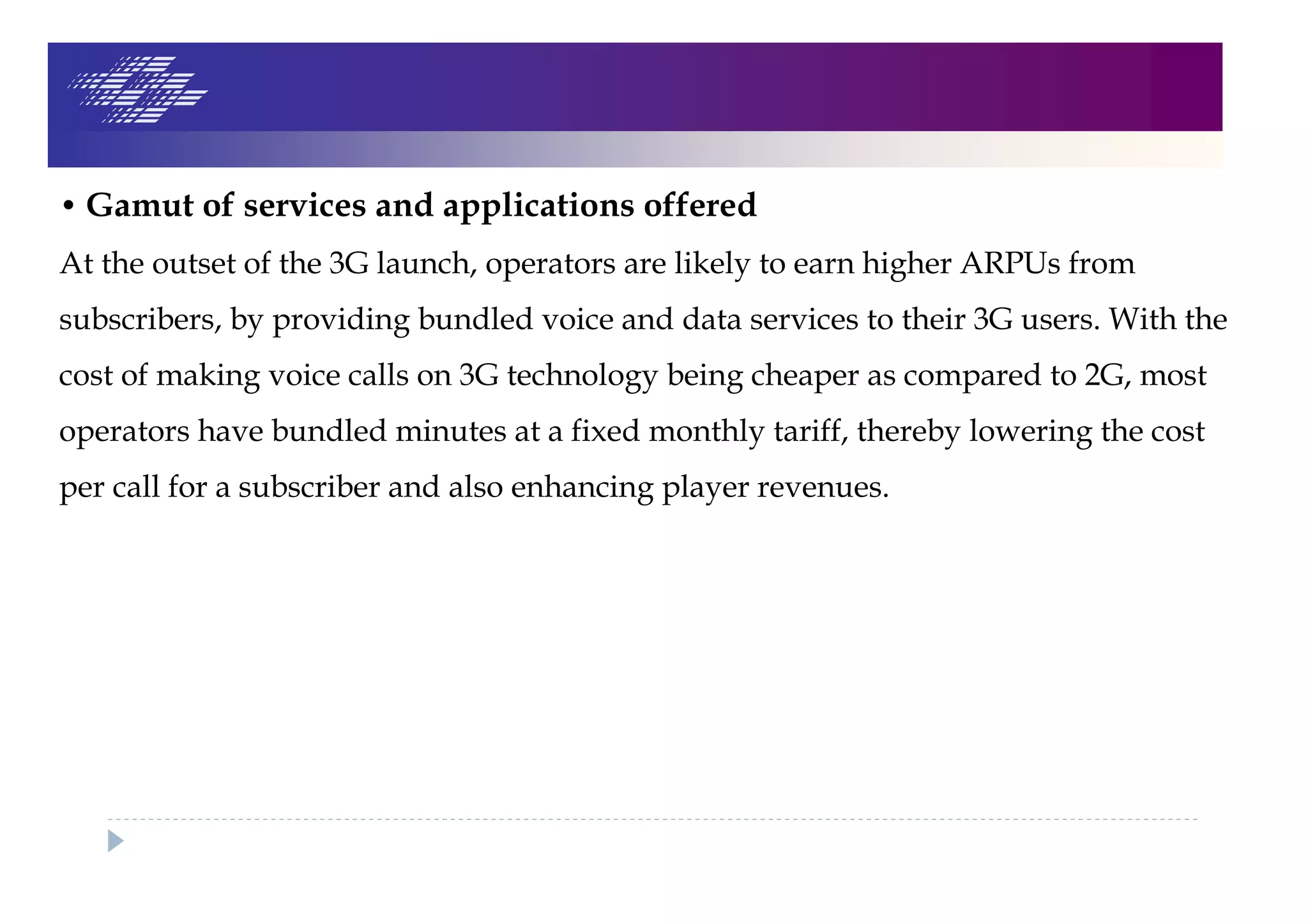 • Gamut of services and applications offered
At the outset of the 3G launch, operators are likely to earn higher ARPUs from
subscribers, by providing bundled voice and data services to their 3G users. With the
cost of making voice calls on 3G technology being cheaper as compared to 2G, most
operators have bundled minutes at a fixed monthly tariff, thereby lowering the cost
per call for a subscriber and also enhancing player revenues.
 