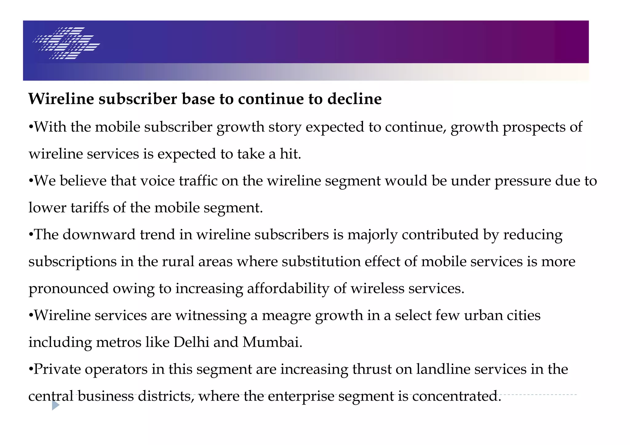 Wireline subscriber base to continue to decline
•With the mobile subscriber growth story expected to continue, growth prospects of
wireline services is expected to take a hit.
•We believe that voice traffic on the wireline segment would be under pressure due to
lower tariffs of the mobile segment.
•The downward trend in wireline subscribers is majorly contributed by reducing
subscriptions in the rural areas where substitution effect of mobile services is more
pronounced owing to increasing affordability of wireless services.
•Wireline services are witnessing a meagre growth in a select few urban cities
including metros like Delhi and Mumbai.
•Private operators in this segment are increasing thrust on landline services in the
central business districts, where the enterprise segment is concentrated.
 