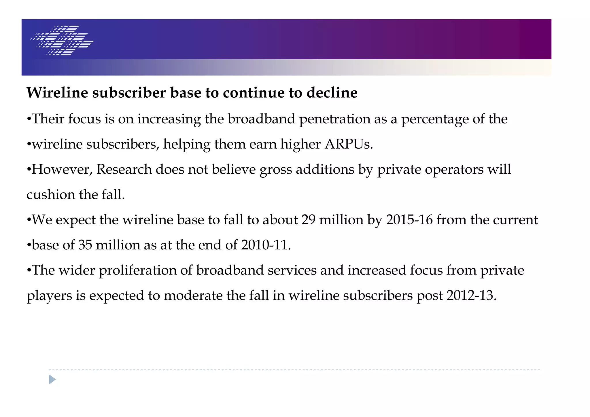 Wireline subscriber base to continue to decline
•Their focus is on increasing the broadband penetration as a percentage of the
•wireline subscribers, helping them earn higher ARPUs.
•However, Research does not believe gross additions by private operators will
cushion the fall.
•We expect the wireline base to fall to about 29 million by 2015-16 from the current
•base of 35 million as at the end of 2010-11.
•The wider proliferation of broadband services and increased focus from private
players is expected to moderate the fall in wireline subscribers post 2012-13.
 