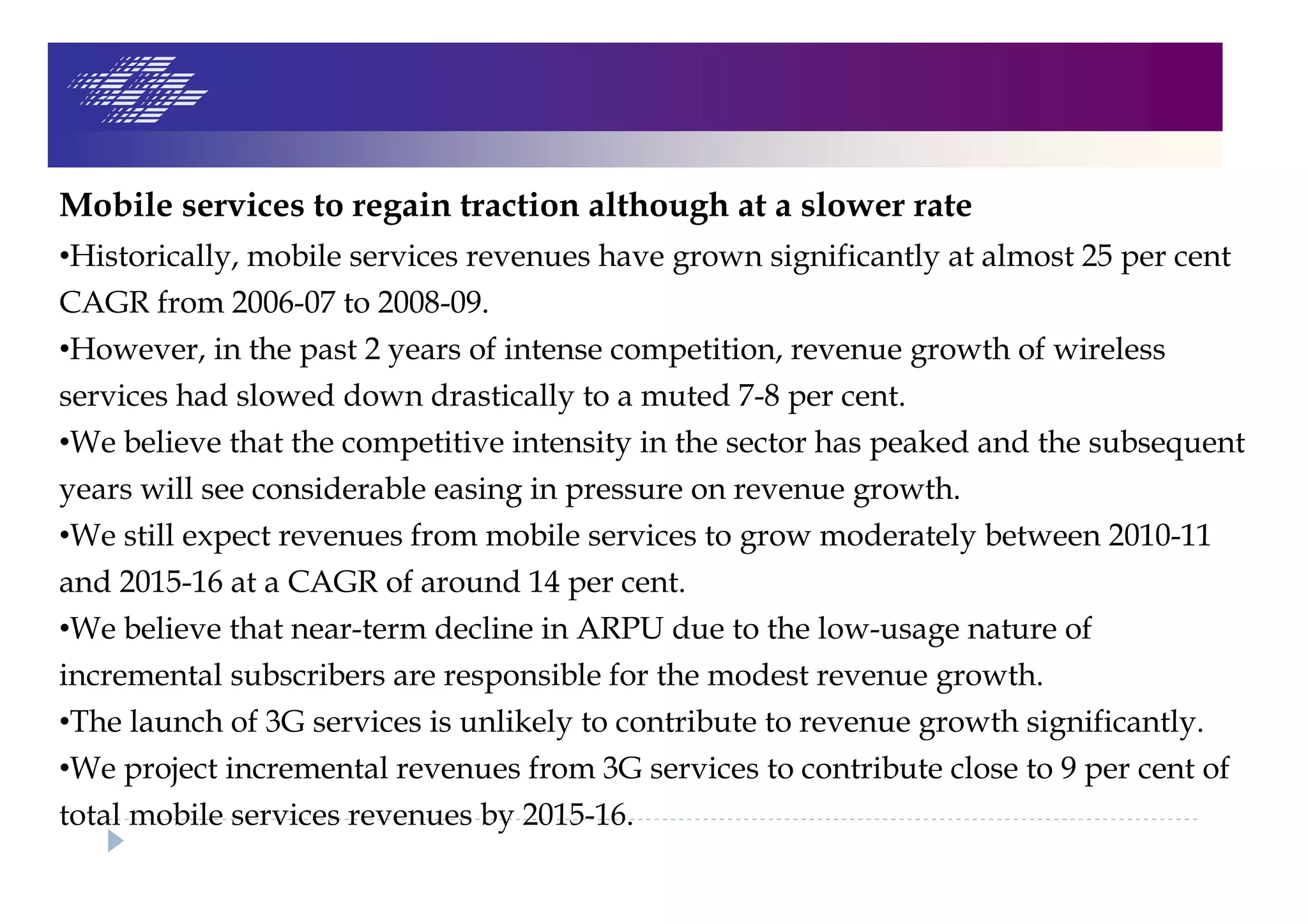 Mobile services to regain traction although at a slower rate
•Historically, mobile services revenues have grown significantly at almost 25 per cent
CAGR from 2006-07 to 2008-09.
•However, in the past 2 years of intense competition, revenue growth of wireless
services had slowed down drastically to a muted 7-8 per cent.
•We believe that the competitive intensity in the sector has peaked and the subsequent
years will see considerable easing in pressure on revenue growth.
•We still expect revenues from mobile services to grow moderately between 2010-11
and 2015-16 at a CAGR of around 14 per cent.
•We believe that near-term decline in ARPU due to the low-usage nature of
incremental subscribers are responsible for the modest revenue growth.
•The launch of 3G services is unlikely to contribute to revenue growth significantly.
•We project incremental revenues from 3G services to contribute close to 9 per cent of
total mobile services revenues by 2015-16.
 
