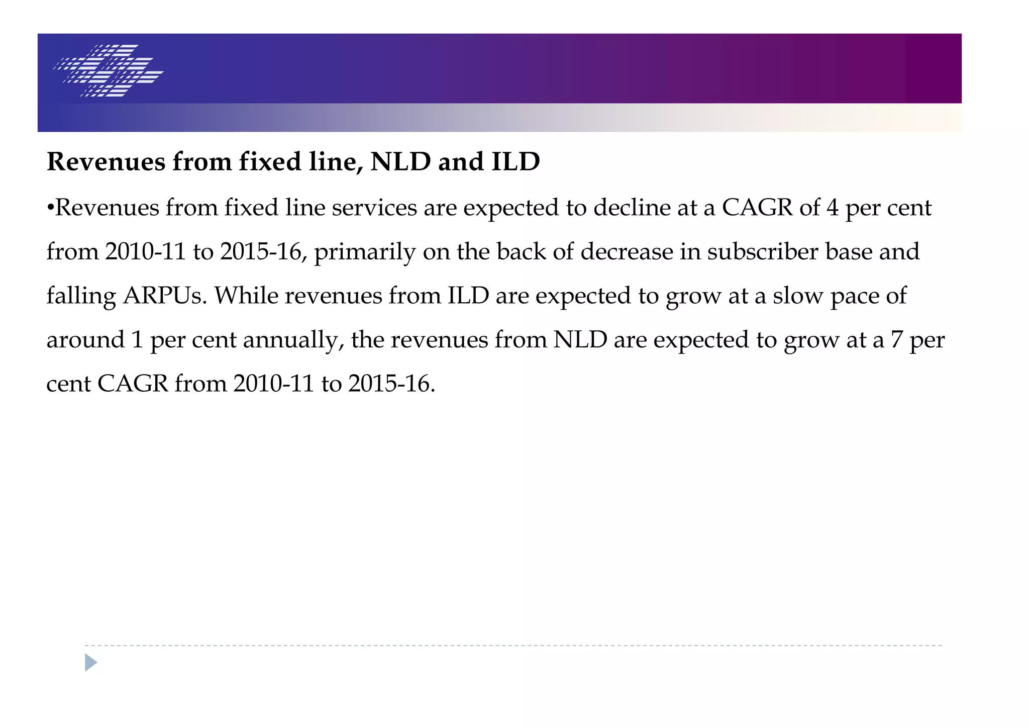 Revenues from fixed line, NLD and ILD
•Revenues from fixed line services are expected to decline at a CAGR of 4 per cent
from 2010-11 to 2015-16, primarily on the back of decrease in subscriber base and
falling ARPUs. While revenues from ILD are expected to grow at a slow pace of
around 1 per cent annually, the revenues from NLD are expected to grow at a 7 per
cent CAGR from 2010-11 to 2015-16.
 