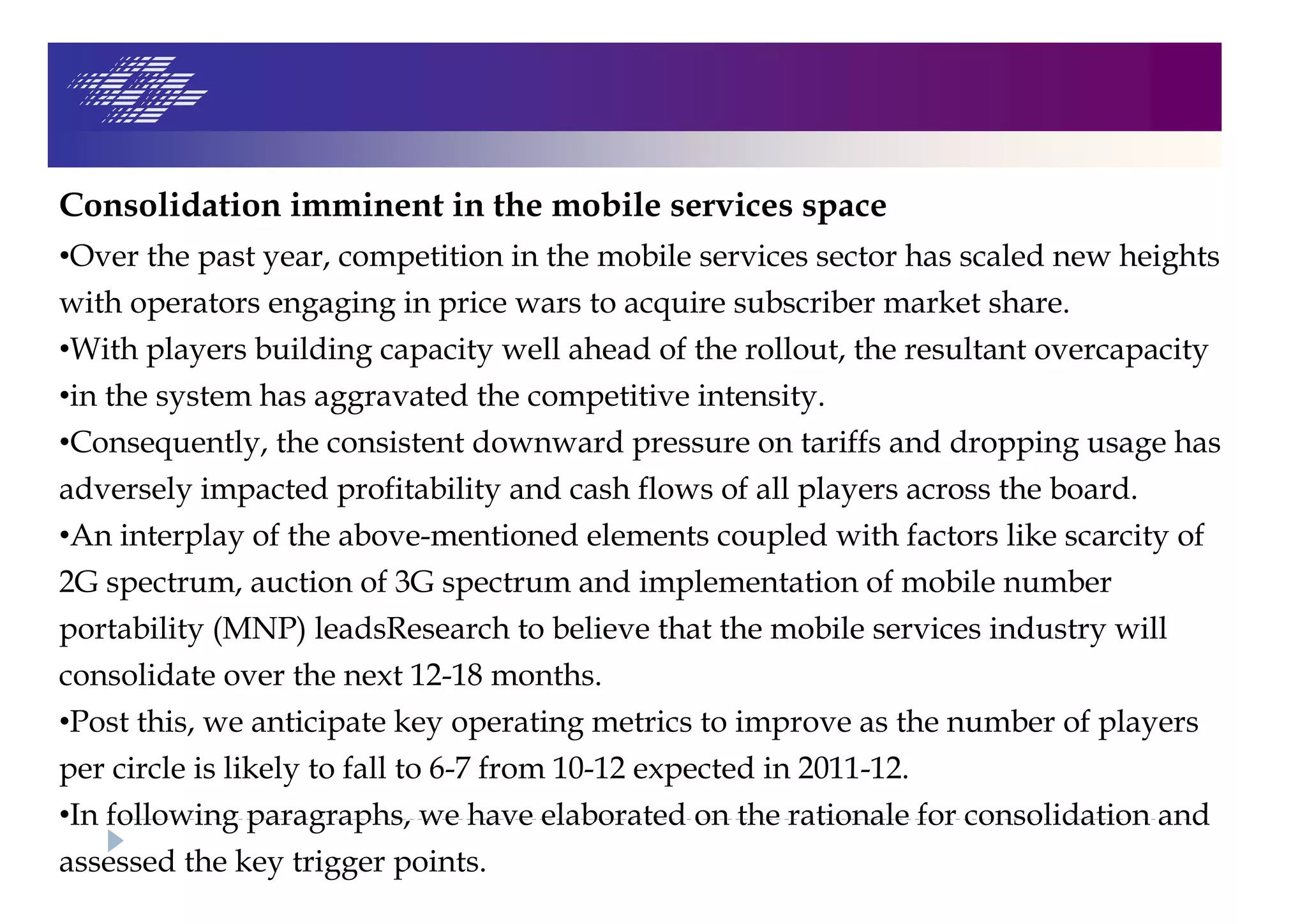 Consolidation imminent in the mobile services space
•Over the past year, competition in the mobile services sector has scaled new heights
with operators engaging in price wars to acquire subscriber market share.
•With players building capacity well ahead of the rollout, the resultant overcapacity
•in the system has aggravated the competitive intensity.
•Consequently, the consistent downward pressure on tariffs and dropping usage has
adversely impacted profitability and cash flows of all players across the board.
•An interplay of the above-mentioned elements coupled with factors like scarcity of
2G spectrum, auction of 3G spectrum and implementation of mobile number
portability (MNP) leadsResearch to believe that the mobile services industry will
consolidate over the next 12-18 months.
•Post this, we anticipate key operating metrics to improve as the number of players
per circle is likely to fall to 6-7 from 10-12 expected in 2011-12.
•In following paragraphs, we have elaborated on the rationale for consolidation and
assessed the key trigger points.
 