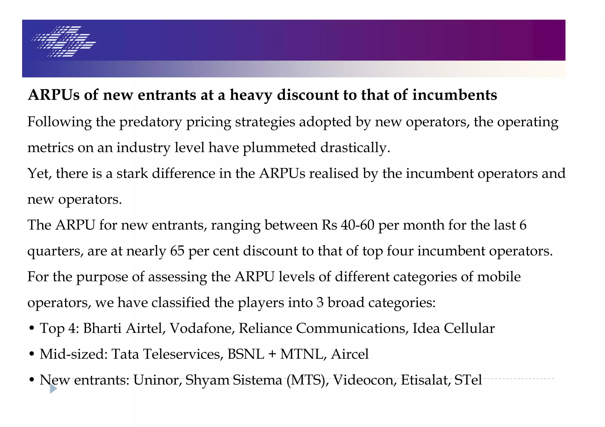 ARPUs of new entrants at a heavy discount to that of incumbents
Following the predatory pricing strategies adopted by new operators, the operating
metrics on an industry level have plummeted drastically.
Yet, there is a stark difference in the ARPUs realised by the incumbent operators and
new operators.
The ARPU for new entrants, ranging between Rs 40-60 per month for the last 6
quarters, are at nearly 65 per cent discount to that of top four incumbent operators.
For the purpose of assessing the ARPU levels of different categories of mobile
operators, we have classified the players into 3 broad categories:
• Top 4: Bharti Airtel, Vodafone, Reliance Communications, Idea Cellular
• Mid-sized: Tata Teleservices, BSNL + MTNL, Aircel
• New entrants: Uninor, Shyam Sistema (MTS), Videocon, Etisalat, STel
 