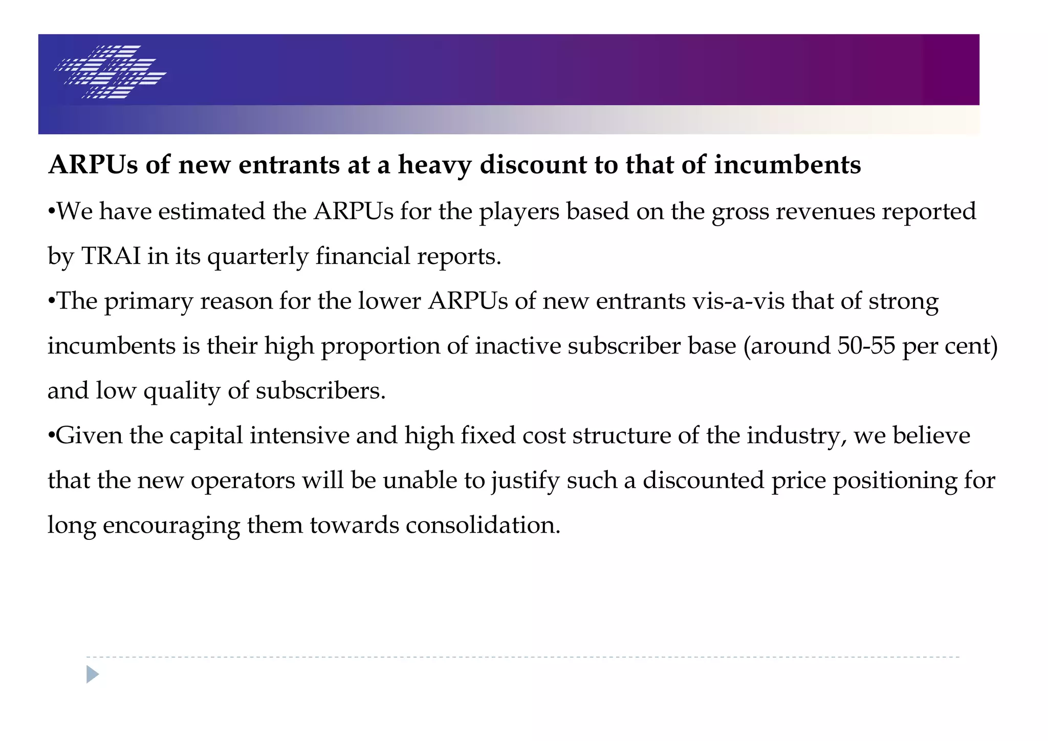 ARPUs of new entrants at a heavy discount to that of incumbents
•We have estimated the ARPUs for the players based on the gross revenues reported
by TRAI in its quarterly financial reports.
•The primary reason for the lower ARPUs of new entrants vis-a-vis that of strong
incumbents is their high proportion of inactive subscriber base (around 50-55 per cent)
and low quality of subscribers.
•Given the capital intensive and high fixed cost structure of the industry, we believe
that the new operators will be unable to justify such a discounted price positioning for
long encouraging them towards consolidation.
 
