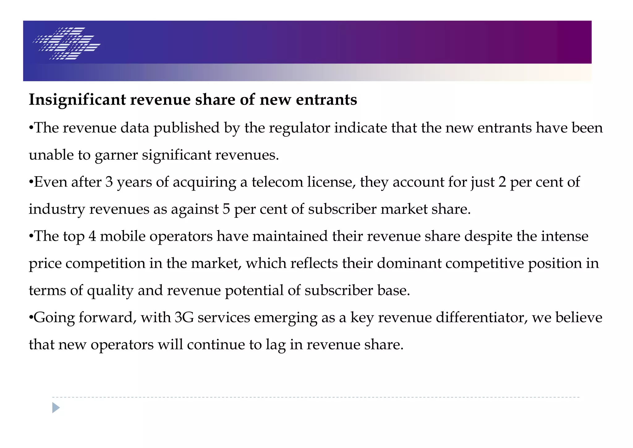 Insignificant revenue share of new entrants
•The revenue data published by the regulator indicate that the new entrants have been
unable to garner significant revenues.
•Even after 3 years of acquiring a telecom license, they account for just 2 per cent of
industry revenues as against 5 per cent of subscriber market share.
•The top 4 mobile operators have maintained their revenue share despite the intense
price competition in the market, which reflects their dominant competitive position in
terms of quality and revenue potential of subscriber base.
•Going forward, with 3G services emerging as a key revenue differentiator, we believe
that new operators will continue to lag in revenue share.
 