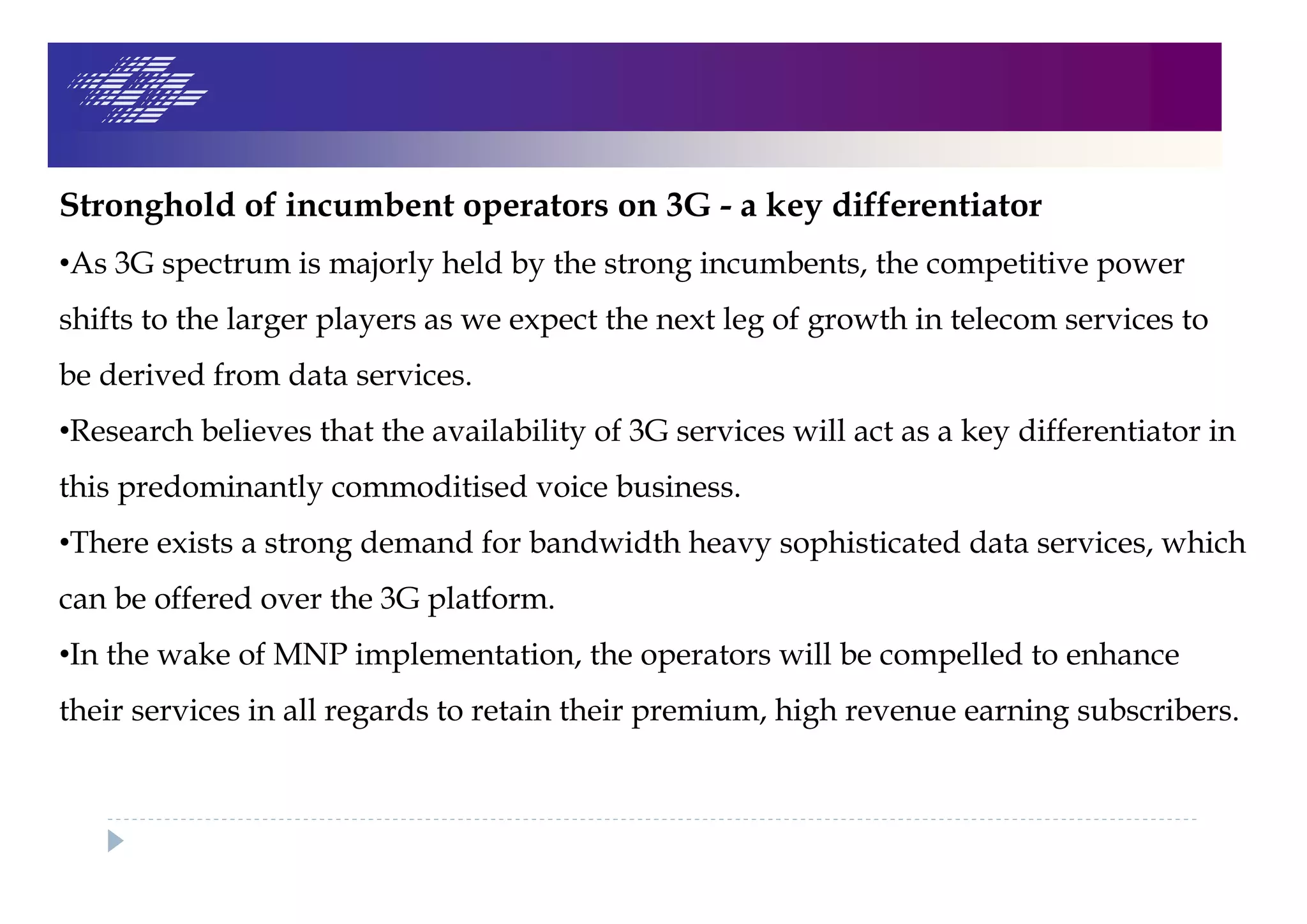 Stronghold of incumbent operators on 3G - a key differentiator
•As 3G spectrum is majorly held by the strong incumbents, the competitive power
shifts to the larger players as we expect the next leg of growth in telecom services to
be derived from data services.
•Research believes that the availability of 3G services will act as a key differentiator in
this predominantly commoditised voice business.
•There exists a strong demand for bandwidth heavy sophisticated data services, which
can be offered over the 3G platform.
•In the wake of MNP implementation, the operators will be compelled to enhance
their services in all regards to retain their premium, high revenue earning subscribers.
 