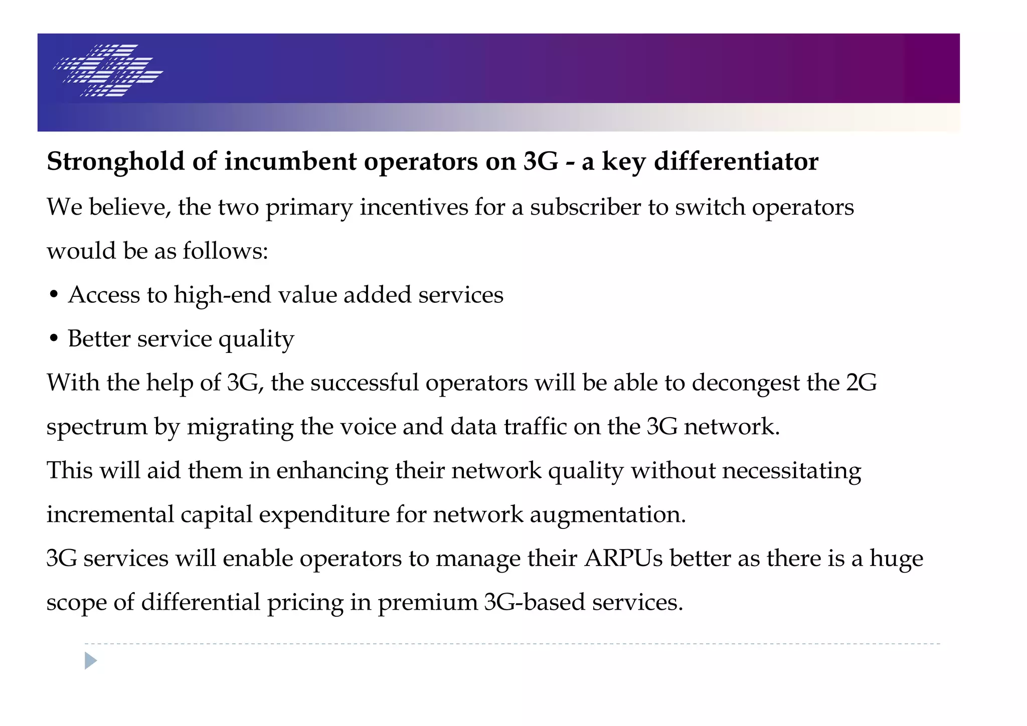 Stronghold of incumbent operators on 3G - a key differentiator
We believe, the two primary incentives for a subscriber to switch operators
would be as follows:
• Access to high-end value added services
• Better service quality
With the help of 3G, the successful operators will be able to decongest the 2G
spectrum by migrating the voice and data traffic on the 3G network.
This will aid them in enhancing their network quality without necessitating
incremental capital expenditure for network augmentation.
3G services will enable operators to manage their ARPUs better as there is a huge
scope of differential pricing in premium 3G-based services.
 