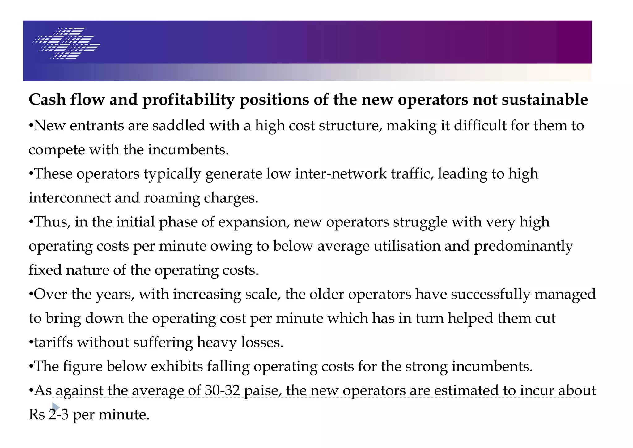 Cash flow and profitability positions of the new operators not sustainable
•New entrants are saddled with a high cost structure, making it difficult for them to
compete with the incumbents.
•These operators typically generate low inter-network traffic, leading to high
interconnect and roaming charges.
•Thus, in the initial phase of expansion, new operators struggle with very high
operating costs per minute owing to below average utilisation and predominantly
fixed nature of the operating costs.
•Over the years, with increasing scale, the older operators have successfully managed
to bring down the operating cost per minute which has in turn helped them cut
•tariffs without suffering heavy losses.
•The figure below exhibits falling operating costs for the strong incumbents.
•As against the average of 30-32 paise, the new operators are estimated to incur about
Rs 2-3 per minute.
 
