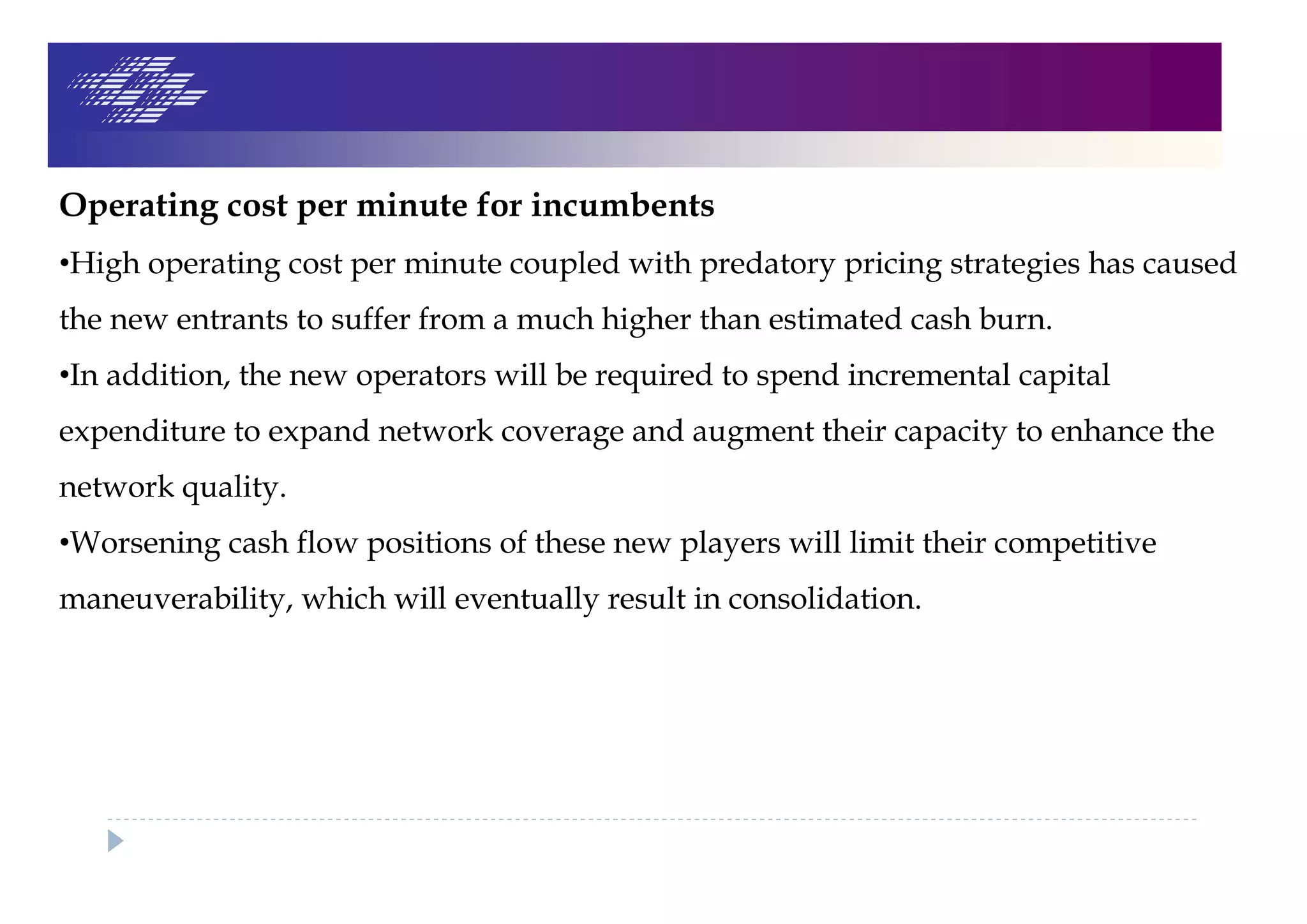 Operating cost per minute for incumbents
•High operating cost per minute coupled with predatory pricing strategies has caused
the new entrants to suffer from a much higher than estimated cash burn.
•In addition, the new operators will be required to spend incremental capital
expenditure to expand network coverage and augment their capacity to enhance the
network quality.
•Worsening cash flow positions of these new players will limit their competitive
maneuverability, which will eventually result in consolidation.
 