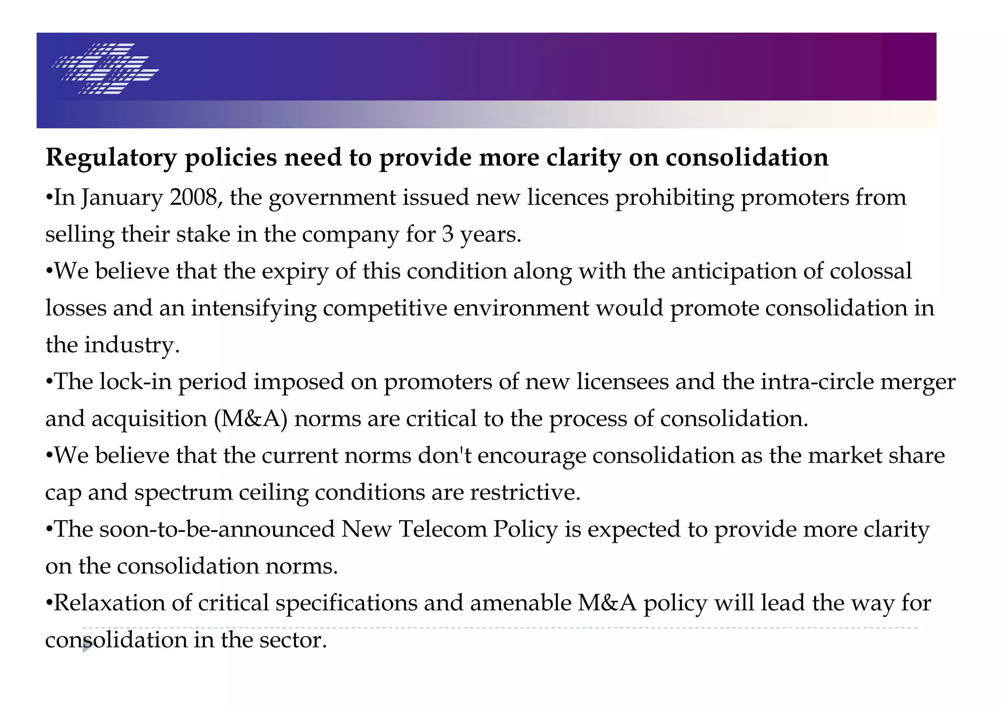 Regulatory policies need to provide more clarity on consolidation
•In January 2008, the government issued new licences prohibiting promoters from
selling their stake in the company for 3 years.
•We believe that the expiry of this condition along with the anticipation of colossal
losses and an intensifying competitive environment would promote consolidation in
the industry.
•The lock-in period imposed on promoters of new licensees and the intra-circle merger
and acquisition (M&A) norms are critical to the process of consolidation.
•We believe that the current norms don't encourage consolidation as the market share
cap and spectrum ceiling conditions are restrictive.
•The soon-to-be-announced New Telecom Policy is expected to provide more clarity
on the consolidation norms.
•Relaxation of critical specifications and amenable M&A policy will lead the way for
consolidation in the sector.
 