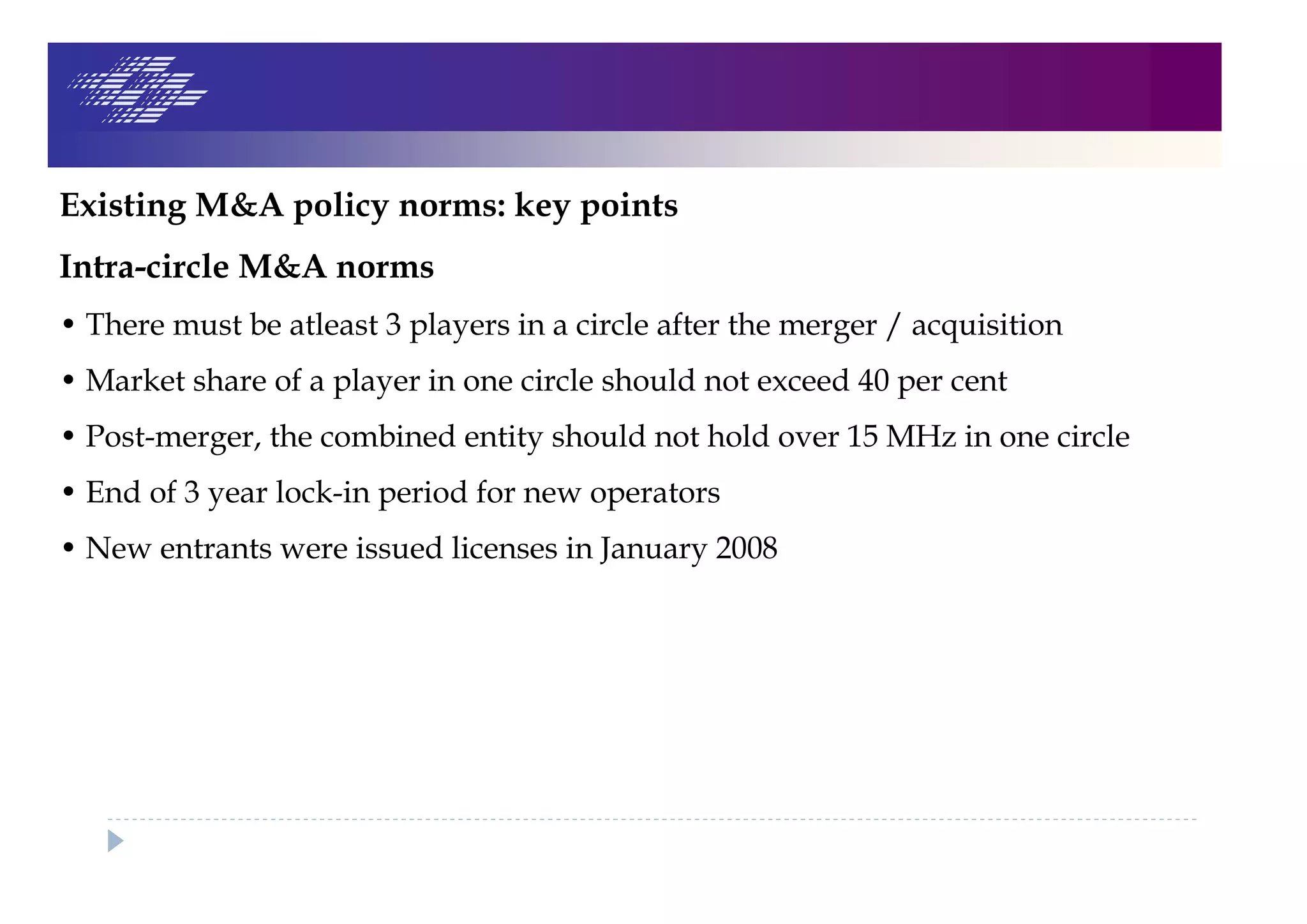 Existing M&A policy norms: key points
Intra-circle M&A norms
• There must be atleast 3 players in a circle after the merger / acquisition
• Market share of a player in one circle should not exceed 40 per cent
• Post-merger, the combined entity should not hold over 15 MHz in one circle
• End of 3 year lock-in period for new operators
• New entrants were issued licenses in January 2008
 