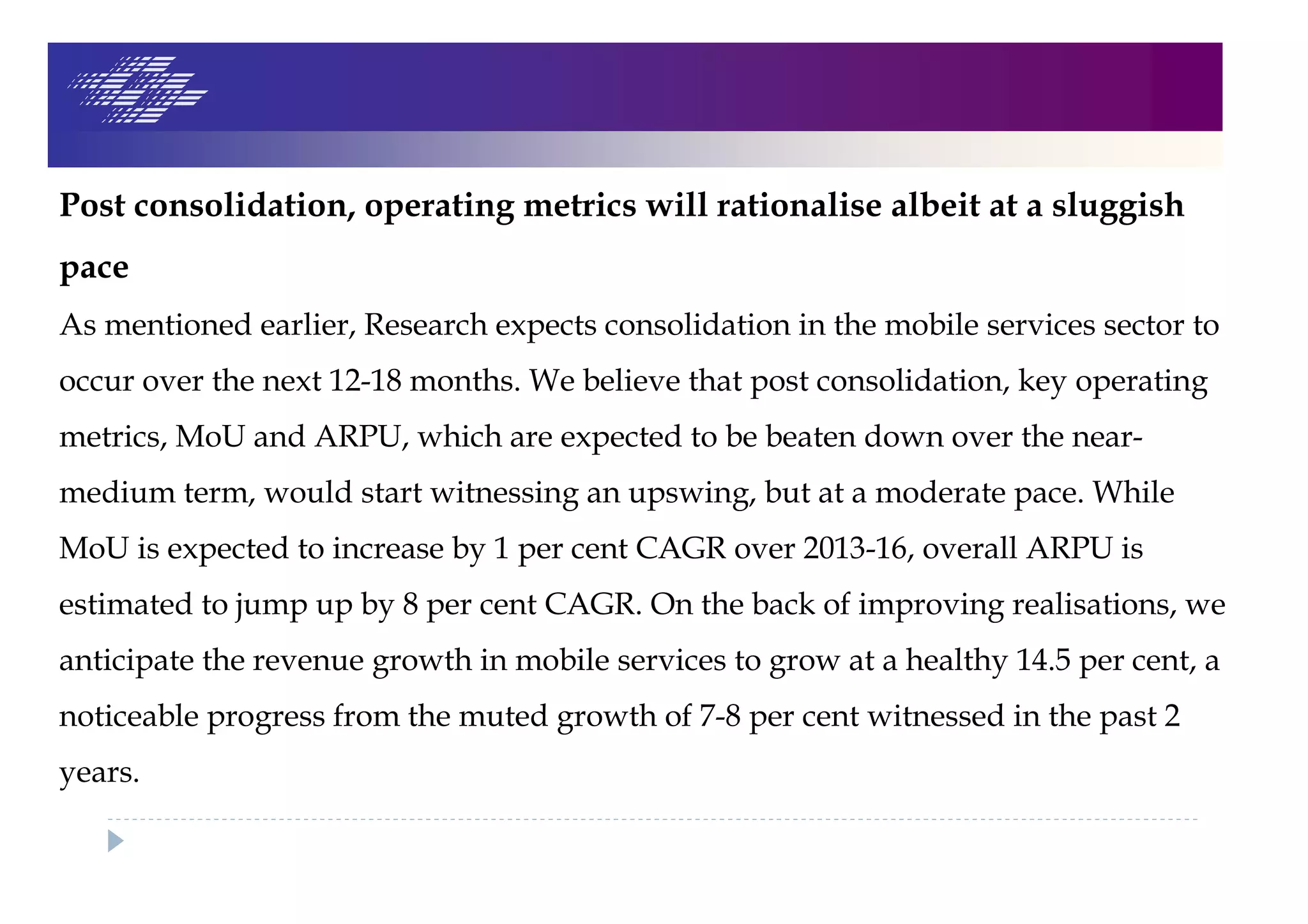 Post consolidation, operating metrics will rationalise albeit at a sluggish
pace
As mentioned earlier, Research expects consolidation in the mobile services sector to
occur over the next 12-18 months. We believe that post consolidation, key operating
metrics, MoU and ARPU, which are expected to be beaten down over the near-
medium term, would start witnessing an upswing, but at a moderate pace. While
MoU is expected to increase by 1 per cent CAGR over 2013-16, overall ARPU is
estimated to jump up by 8 per cent CAGR. On the back of improving realisations, we
anticipate the revenue growth in mobile services to grow at a healthy 14.5 per cent, a
noticeable progress from the muted growth of 7-8 per cent witnessed in the past 2
years.
 