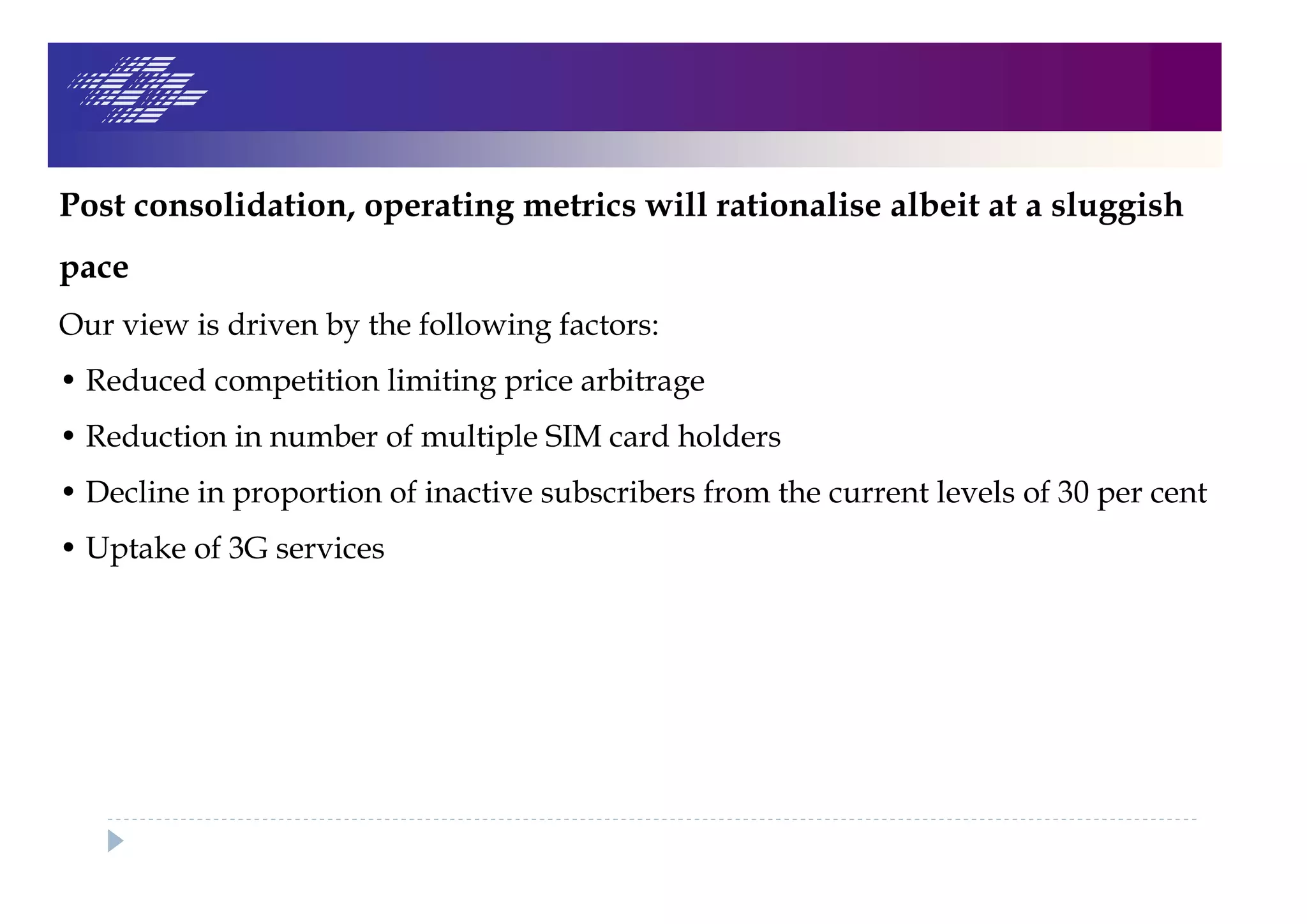 Post consolidation, operating metrics will rationalise albeit at a sluggish
pace
Our view is driven by the following factors:
• Reduced competition limiting price arbitrage
• Reduction in number of multiple SIM card holders
• Decline in proportion of inactive subscribers from the current levels of 30 per cent
• Uptake of 3G services
 
