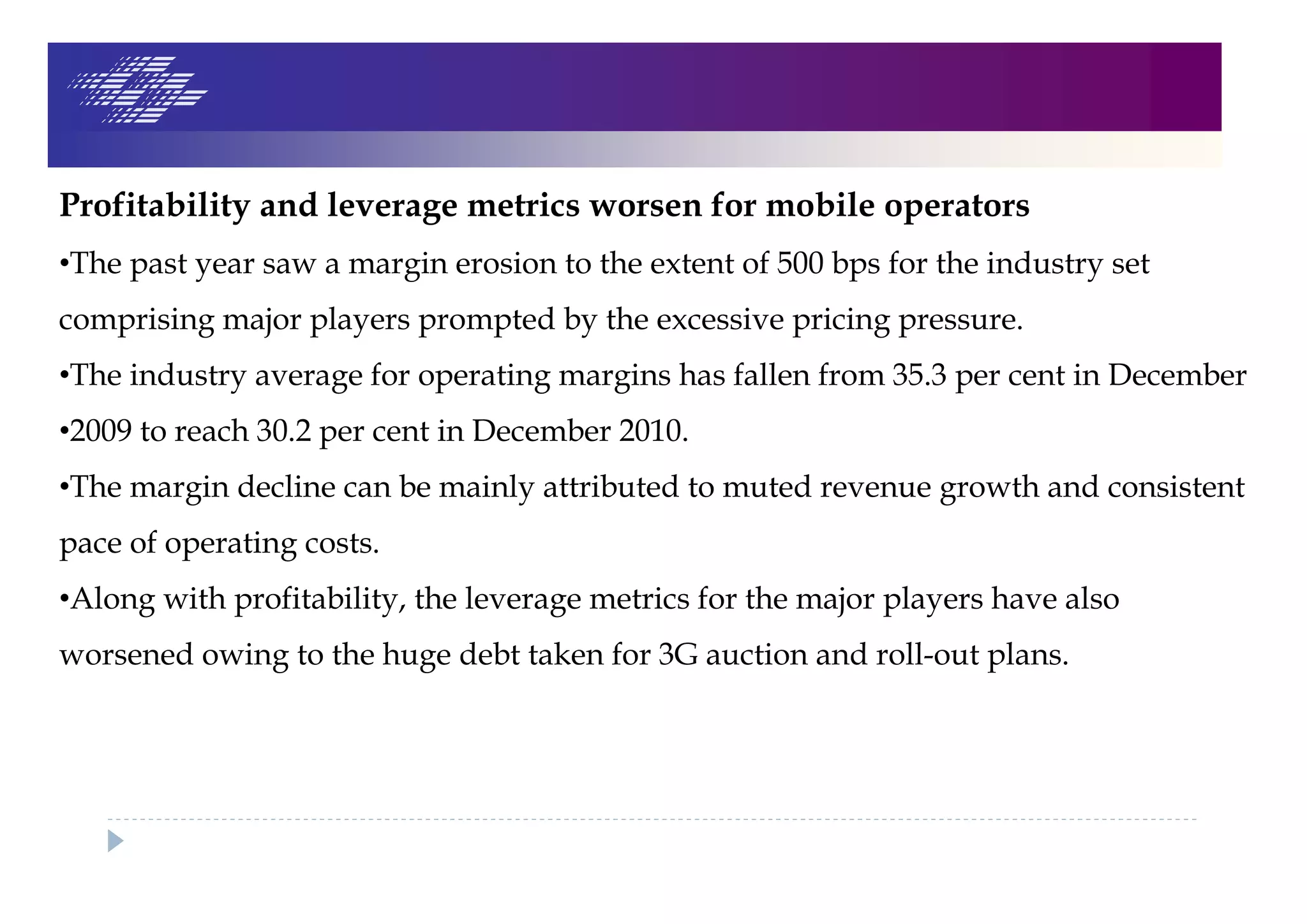 Profitability and leverage metrics worsen for mobile operators
•The past year saw a margin erosion to the extent of 500 bps for the industry set
comprising major players prompted by the excessive pricing pressure.
•The industry average for operating margins has fallen from 35.3 per cent in December
•2009 to reach 30.2 per cent in December 2010.
•The margin decline can be mainly attributed to muted revenue growth and consistent
pace of operating costs.
•Along with profitability, the leverage metrics for the major players have also
worsened owing to the huge debt taken for 3G auction and roll-out plans.
 