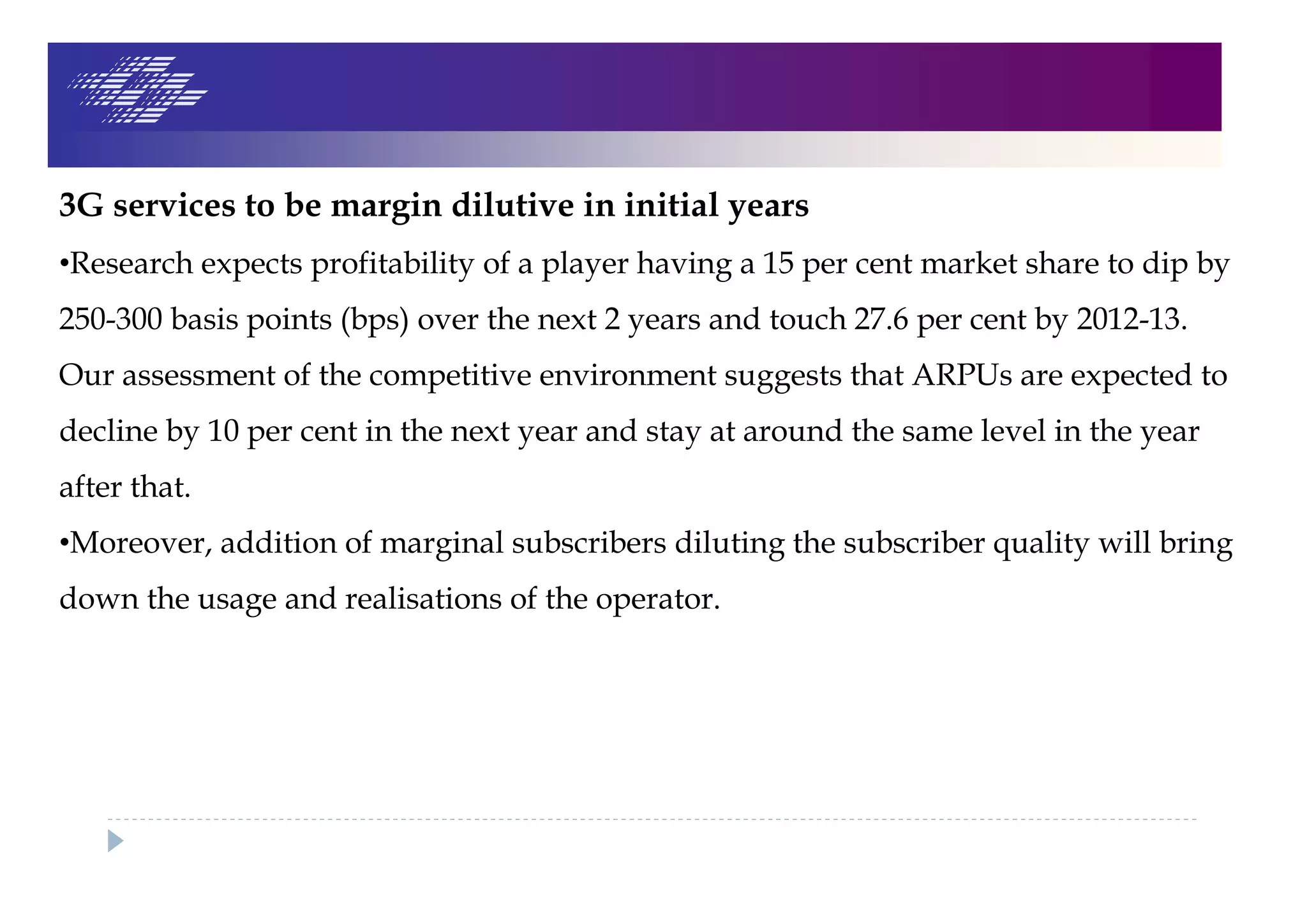 3G services to be margin dilutive in initial years
•Research expects profitability of a player having a 15 per cent market share to dip by
250-300 basis points (bps) over the next 2 years and touch 27.6 per cent by 2012-13.
Our assessment of the competitive environment suggests that ARPUs are expected to
decline by 10 per cent in the next year and stay at around the same level in the year
after that.
•Moreover, addition of marginal subscribers diluting the subscriber quality will bring
down the usage and realisations of the operator.
 