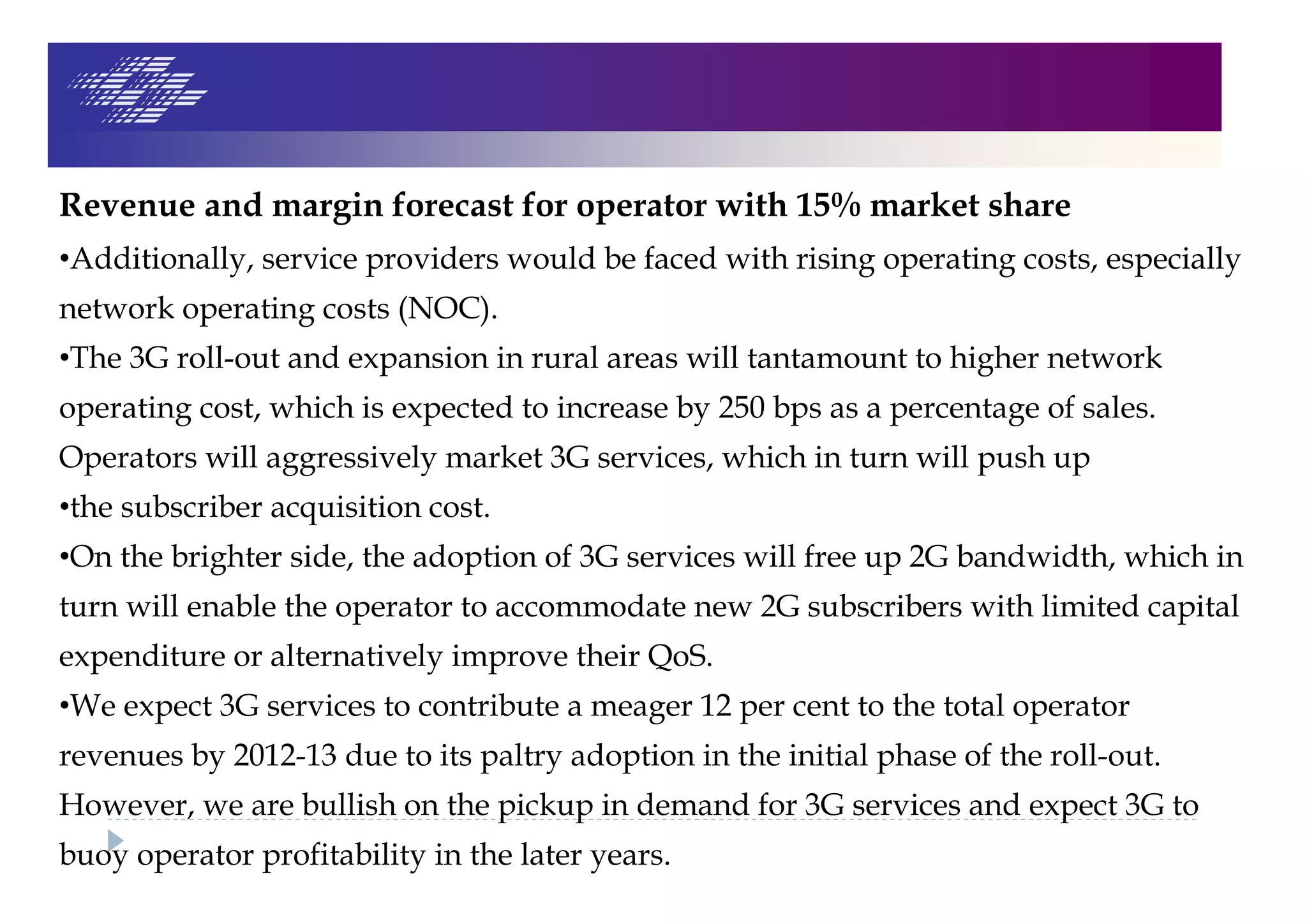Revenue and margin forecast for operator with 15% market share
•Additionally, service providers would be faced with rising operating costs, especially
network operating costs (NOC).
•The 3G roll-out and expansion in rural areas will tantamount to higher network
operating cost, which is expected to increase by 250 bps as a percentage of sales.
Operators will aggressively market 3G services, which in turn will push up
•the subscriber acquisition cost.
•On the brighter side, the adoption of 3G services will free up 2G bandwidth, which in
turn will enable the operator to accommodate new 2G subscribers with limited capital
expenditure or alternatively improve their QoS.
•We expect 3G services to contribute a meager 12 per cent to the total operator
revenues by 2012-13 due to its paltry adoption in the initial phase of the roll-out.
However, we are bullish on the pickup in demand for 3G services and expect 3G to
buoy operator profitability in the later years.
 
