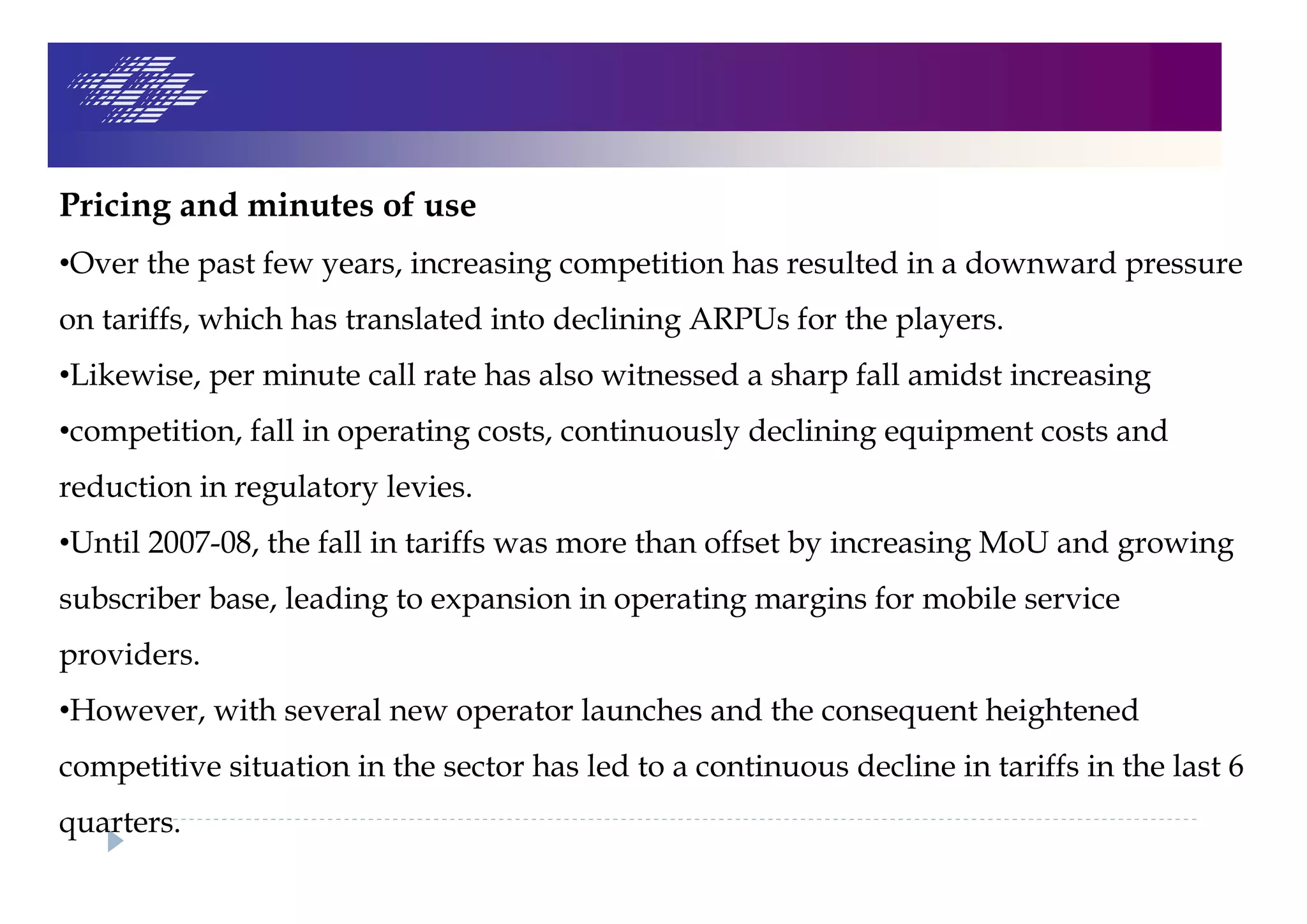 Pricing and minutes of use
•Over the past few years, increasing competition has resulted in a downward pressure
on tariffs, which has translated into declining ARPUs for the players.
•Likewise, per minute call rate has also witnessed a sharp fall amidst increasing
•competition, fall in operating costs, continuously declining equipment costs and
reduction in regulatory levies.
•Until 2007-08, the fall in tariffs was more than offset by increasing MoU and growing
subscriber base, leading to expansion in operating margins for mobile service
providers.
•However, with several new operator launches and the consequent heightened
competitive situation in the sector has led to a continuous decline in tariffs in the last 6
quarters.
 
