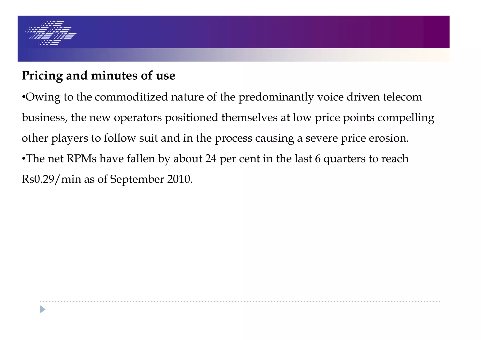Pricing and minutes of use
•Owing to the commoditized nature of the predominantly voice driven telecom
business, the new operators positioned themselves at low price points compelling
other players to follow suit and in the process causing a severe price erosion.
•The net RPMs have fallen by about 24 per cent in the last 6 quarters to reach
Rs0.29/min as of September 2010.
 