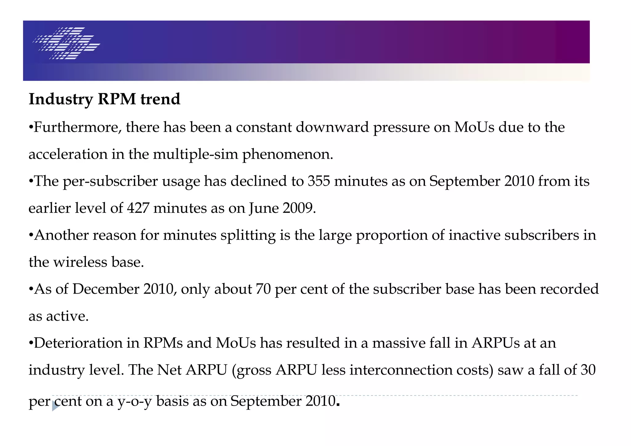 Industry RPM trend
•Furthermore, there has been a constant downward pressure on MoUs due to the
acceleration in the multiple-sim phenomenon.
•The per-subscriber usage has declined to 355 minutes as on September 2010 from its
earlier level of 427 minutes as on June 2009.
•Another reason for minutes splitting is the large proportion of inactive subscribers in
the wireless base.
•As of December 2010, only about 70 per cent of the subscriber base has been recorded
as active.
•Deterioration in RPMs and MoUs has resulted in a massive fall in ARPUs at an
industry level. The Net ARPU (gross ARPU less interconnection costs) saw a fall of 30
per cent on a y-o-y basis as on September 2010.
 