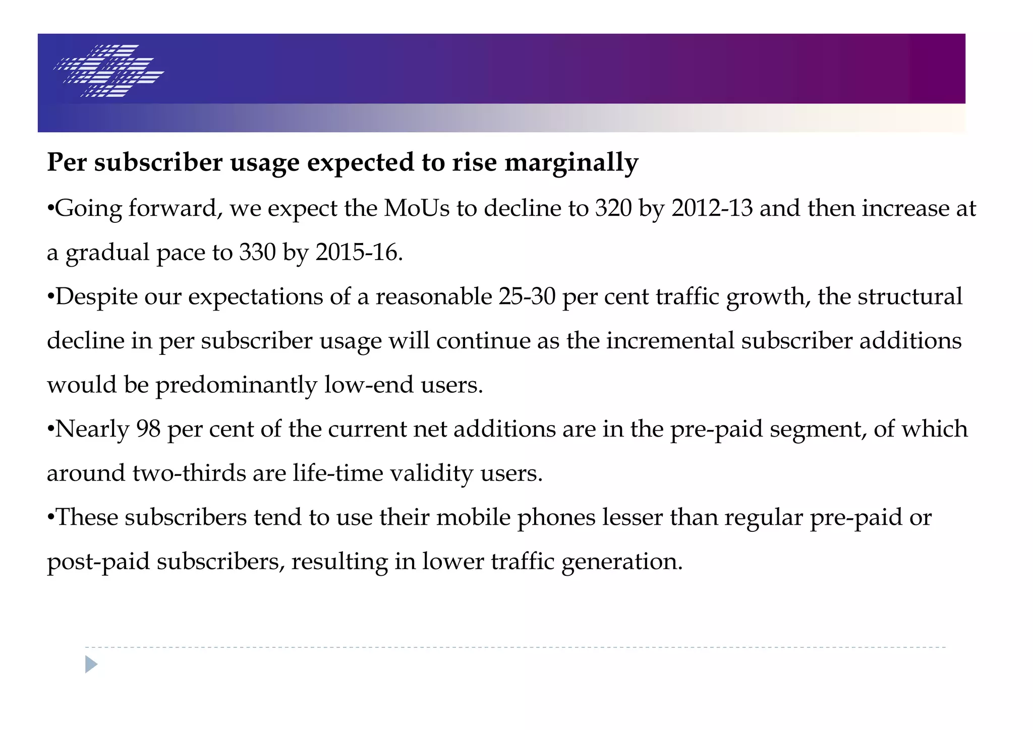 Per subscriber usage expected to rise marginally
•Going forward, we expect the MoUs to decline to 320 by 2012-13 and then increase at
a gradual pace to 330 by 2015-16.
•Despite our expectations of a reasonable 25-30 per cent traffic growth, the structural
decline in per subscriber usage will continue as the incremental subscriber additions
would be predominantly low-end users.
•Nearly 98 per cent of the current net additions are in the pre-paid segment, of which
around two-thirds are life-time validity users.
•These subscribers tend to use their mobile phones lesser than regular pre-paid or
post-paid subscribers, resulting in lower traffic generation.
 