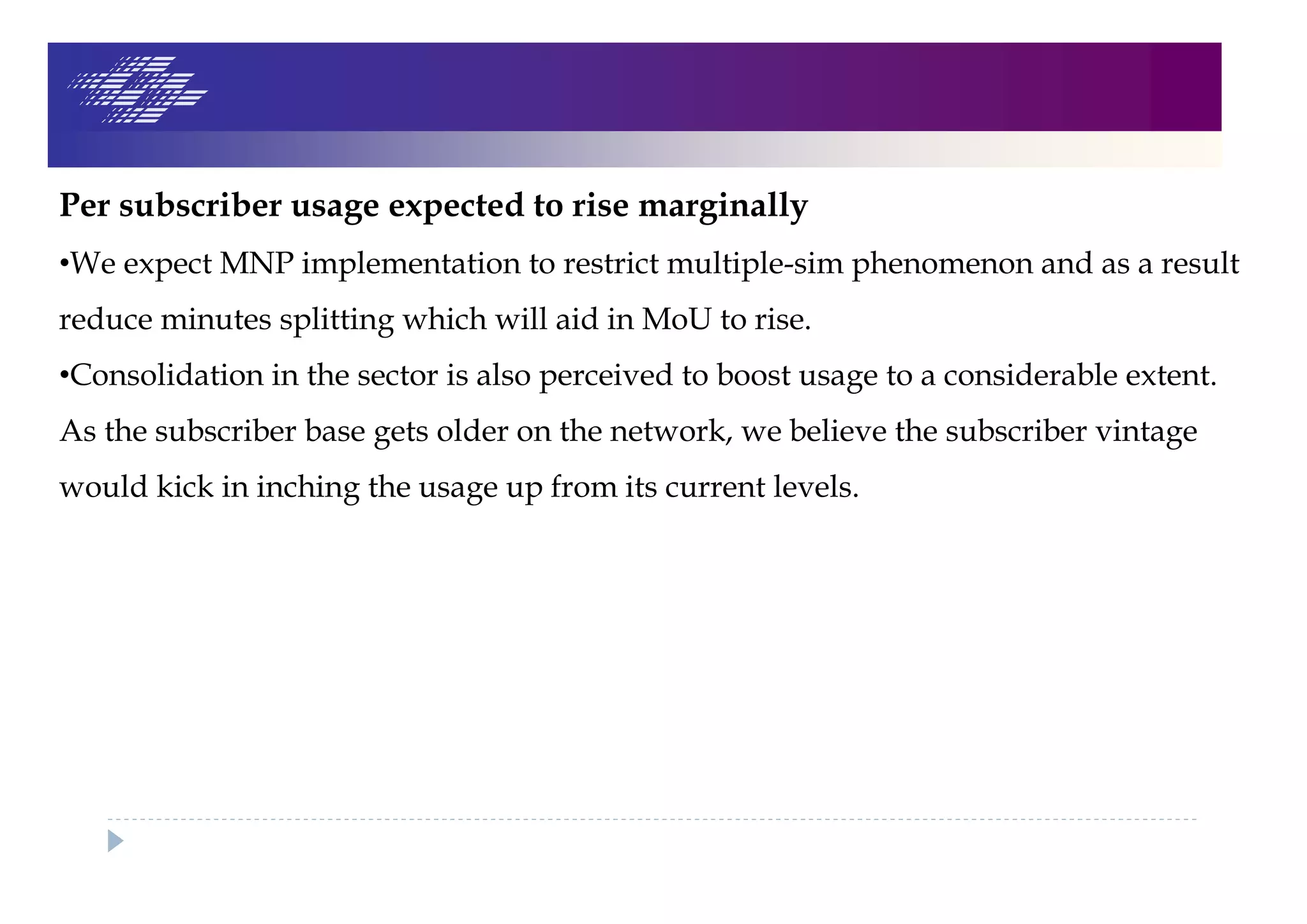 Per subscriber usage expected to rise marginally
•We expect MNP implementation to restrict multiple-sim phenomenon and as a result
reduce minutes splitting which will aid in MoU to rise.
•Consolidation in the sector is also perceived to boost usage to a considerable extent.
As the subscriber base gets older on the network, we believe the subscriber vintage
would kick in inching the usage up from its current levels.
 