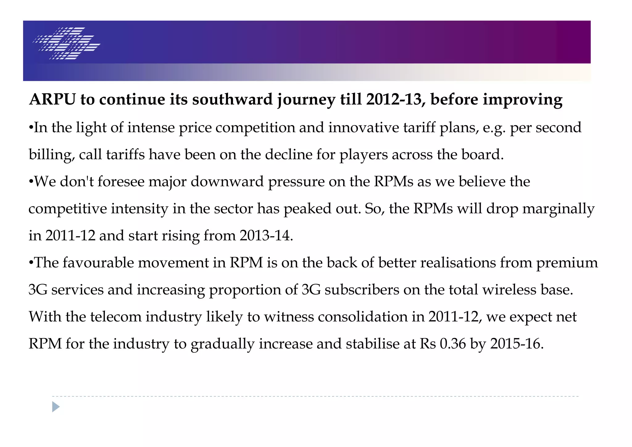 ARPU to continue its southward journey till 2012-13, before improving
•In the light of intense price competition and innovative tariff plans, e.g. per second
billing, call tariffs have been on the decline for players across the board.
•We don't foresee major downward pressure on the RPMs as we believe the
competitive intensity in the sector has peaked out. So, the RPMs will drop marginally
in 2011-12 and start rising from 2013-14.
•The favourable movement in RPM is on the back of better realisations from premium
3G services and increasing proportion of 3G subscribers on the total wireless base.
With the telecom industry likely to witness consolidation in 2011-12, we expect net
RPM for the industry to gradually increase and stabilise at Rs 0.36 by 2015-16.
 