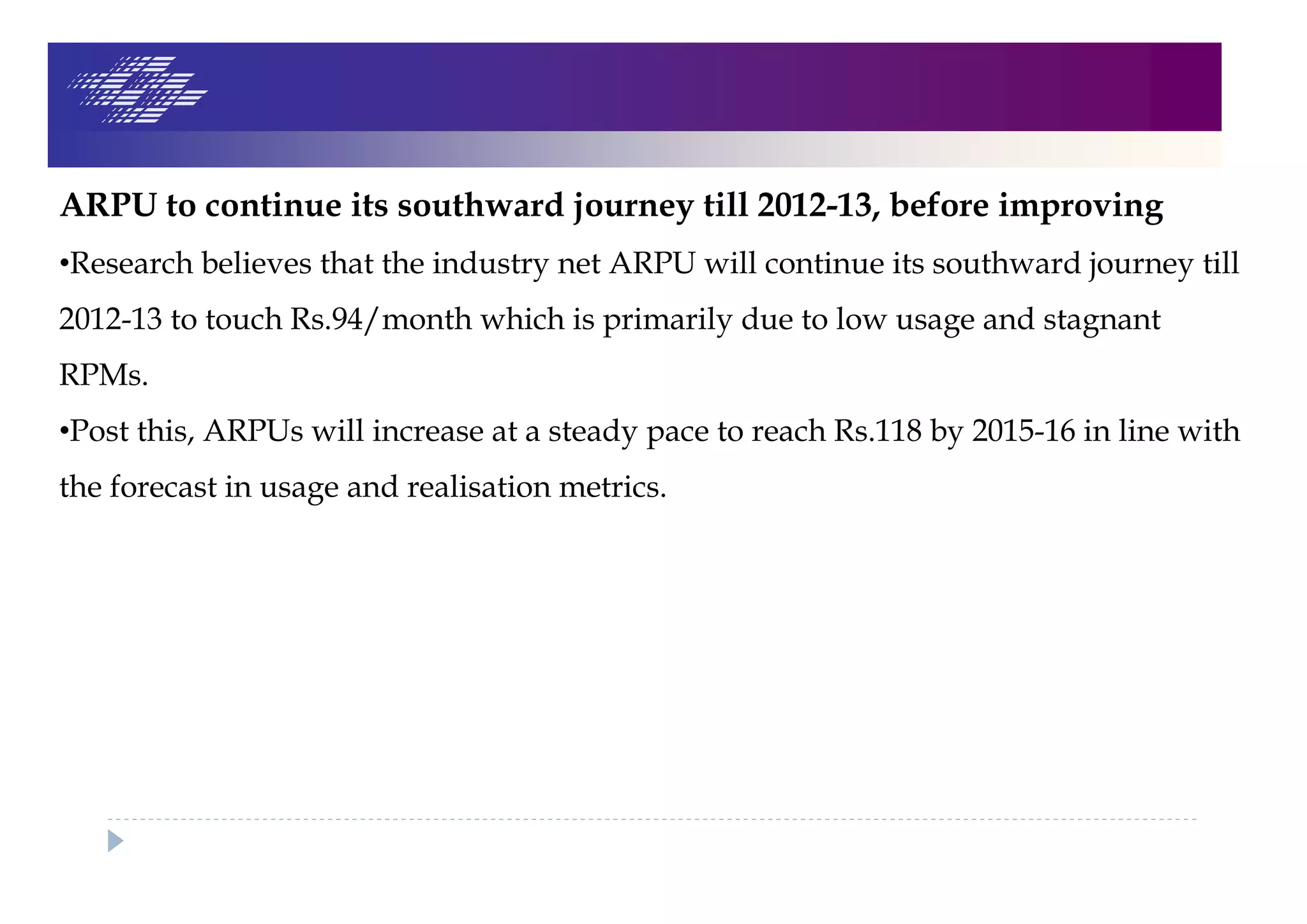 ARPU to continue its southward journey till 2012-13, before improving
•Research believes that the industry net ARPU will continue its southward journey till
2012-13 to touch Rs.94/month which is primarily due to low usage and stagnant
RPMs.
•Post this, ARPUs will increase at a steady pace to reach Rs.118 by 2015-16 in line with
the forecast in usage and realisation metrics.
 