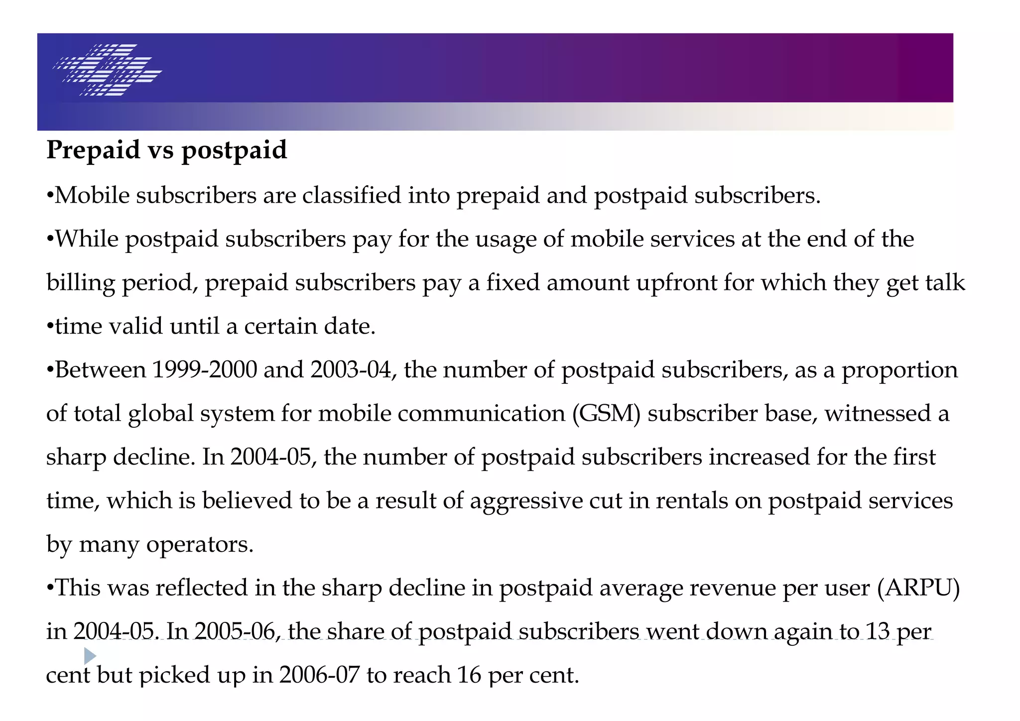Prepaid vs postpaid
•Mobile subscribers are classified into prepaid and postpaid subscribers.
•While postpaid subscribers pay for the usage of mobile services at the end of the
billing period, prepaid subscribers pay a fixed amount upfront for which they get talk
•time valid until a certain date.
•Between 1999-2000 and 2003-04, the number of postpaid subscribers, as a proportion
of total global system for mobile communication (GSM) subscriber base, witnessed a
sharp decline. In 2004-05, the number of postpaid subscribers increased for the first
time, which is believed to be a result of aggressive cut in rentals on postpaid services
by many operators.
•This was reflected in the sharp decline in postpaid average revenue per user (ARPU)
in 2004-05. In 2005-06, the share of postpaid subscribers went down again to 13 per
cent but picked up in 2006-07 to reach 16 per cent.
 