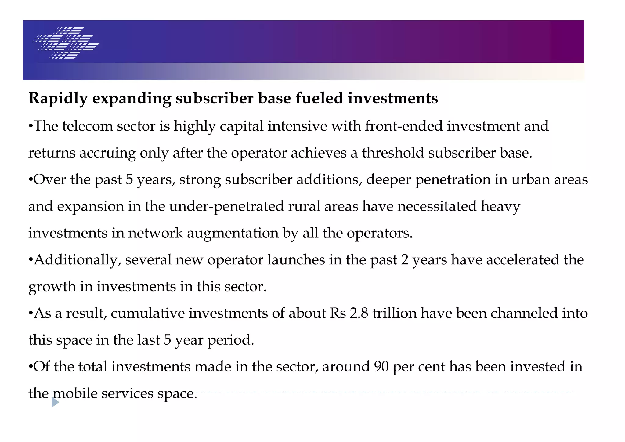 Rapidly expanding subscriber base fueled investments
•The telecom sector is highly capital intensive with front-ended investment and
returns accruing only after the operator achieves a threshold subscriber base.
•Over the past 5 years, strong subscriber additions, deeper penetration in urban areas
and expansion in the under-penetrated rural areas have necessitated heavy
investments in network augmentation by all the operators.
•Additionally, several new operator launches in the past 2 years have accelerated the
growth in investments in this sector.
•As a result, cumulative investments of about Rs 2.8 trillion have been channeled into
this space in the last 5 year period.
•Of the total investments made in the sector, around 90 per cent has been invested in
the mobile services space.
 