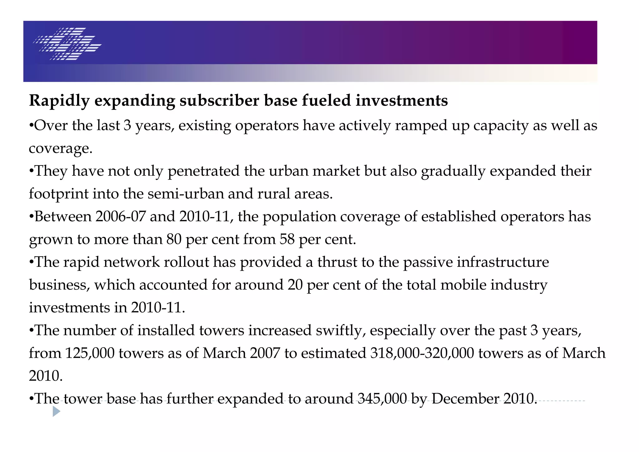 Rapidly expanding subscriber base fueled investments
•Over the last 3 years, existing operators have actively ramped up capacity as well as
coverage.
•They have not only penetrated the urban market but also gradually expanded their
footprint into the semi-urban and rural areas.
•Between 2006-07 and 2010-11, the population coverage of established operators has
grown to more than 80 per cent from 58 per cent.
•The rapid network rollout has provided a thrust to the passive infrastructure
business, which accounted for around 20 per cent of the total mobile industry
investments in 2010-11.
•The number of installed towers increased swiftly, especially over the past 3 years,
from 125,000 towers as of March 2007 to estimated 318,000-320,000 towers as of March
2010.
•The tower base has further expanded to around 345,000 by December 2010.
 