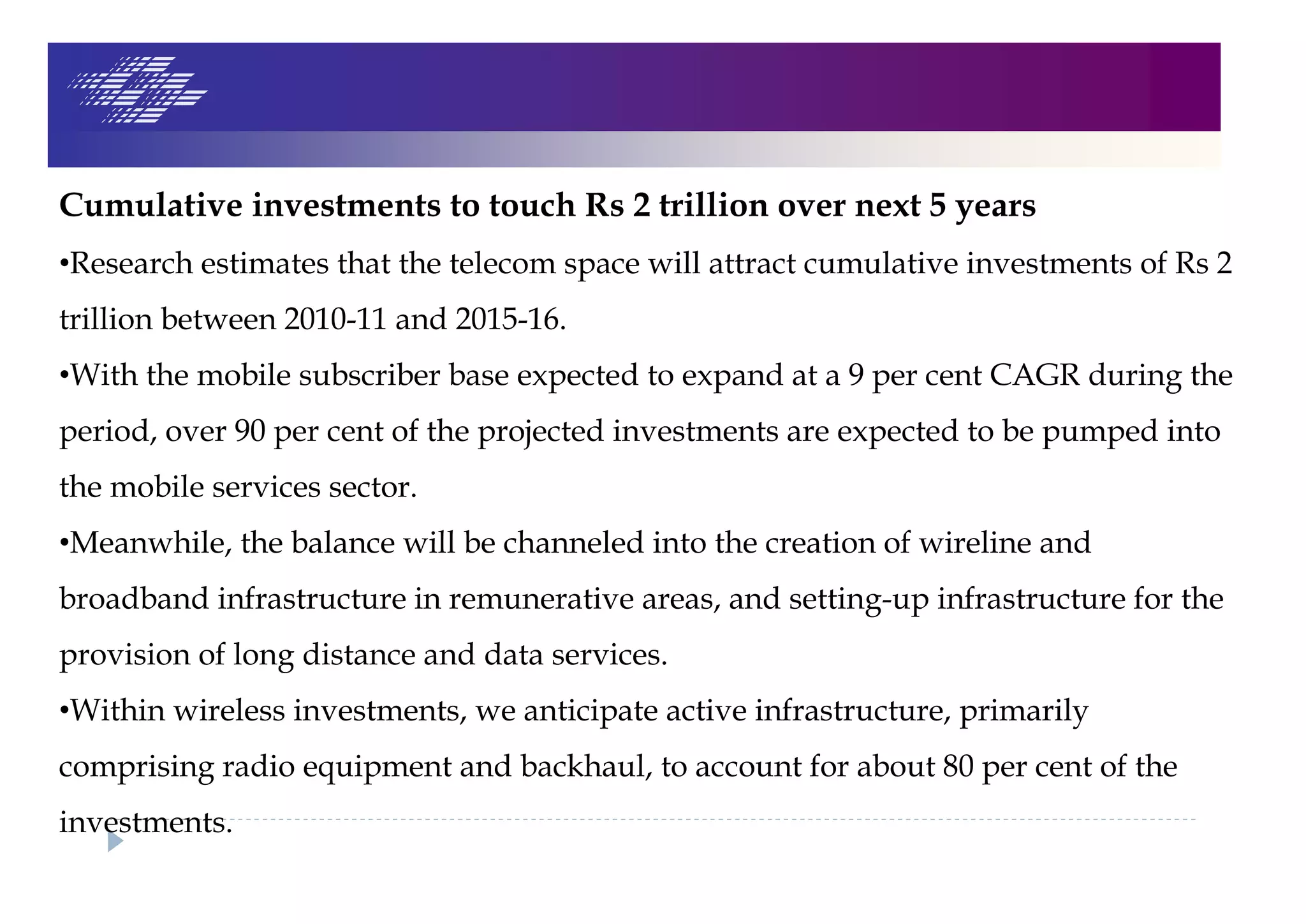 Cumulative investments to touch Rs 2 trillion over next 5 years
•Research estimates that the telecom space will attract cumulative investments of Rs 2
trillion between 2010-11 and 2015-16.
•With the mobile subscriber base expected to expand at a 9 per cent CAGR during the
period, over 90 per cent of the projected investments are expected to be pumped into
the mobile services sector.
•Meanwhile, the balance will be channeled into the creation of wireline and
broadband infrastructure in remunerative areas, and setting-up infrastructure for the
provision of long distance and data services.
•Within wireless investments, we anticipate active infrastructure, primarily
comprising radio equipment and backhaul, to account for about 80 per cent of the
investments.
 