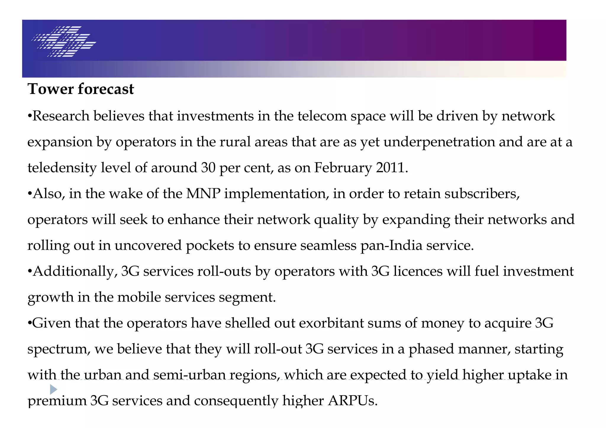 Tower forecast
•Research believes that investments in the telecom space will be driven by network
expansion by operators in the rural areas that are as yet underpenetration and are at a
teledensity level of around 30 per cent, as on February 2011.
•Also, in the wake of the MNP implementation, in order to retain subscribers,
operators will seek to enhance their network quality by expanding their networks and
rolling out in uncovered pockets to ensure seamless pan-India service.
•Additionally, 3G services roll-outs by operators with 3G licences will fuel investment
growth in the mobile services segment.
•Given that the operators have shelled out exorbitant sums of money to acquire 3G
spectrum, we believe that they will roll-out 3G services in a phased manner, starting
with the urban and semi-urban regions, which are expected to yield higher uptake in
premium 3G services and consequently higher ARPUs.
 