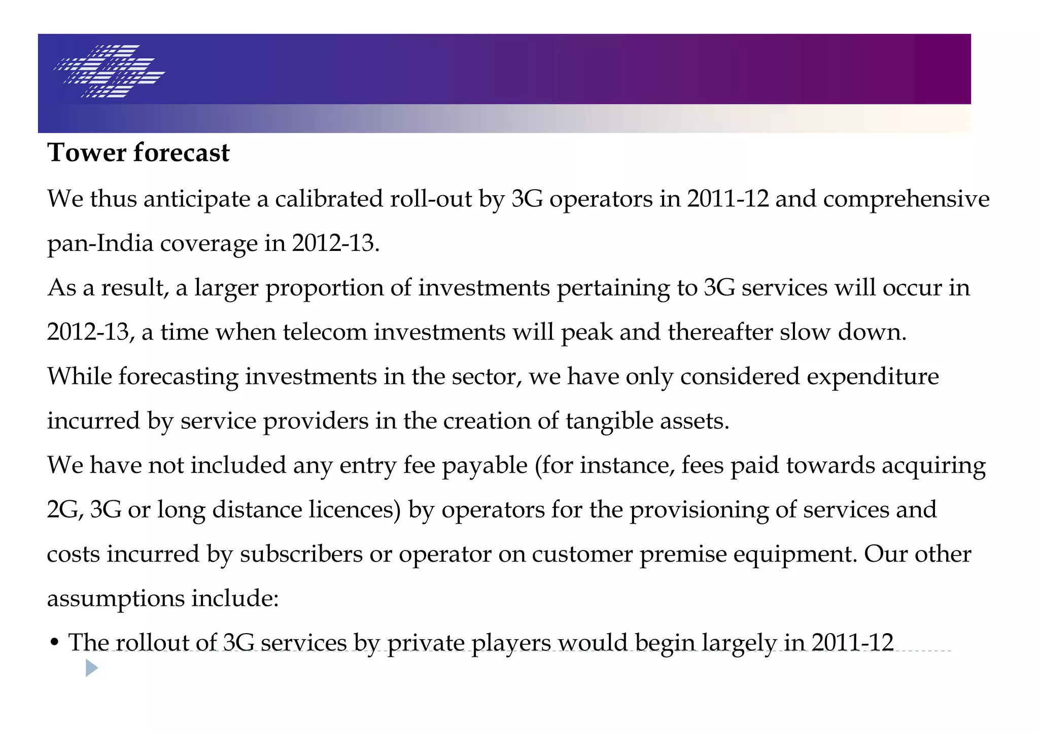 Tower forecast
We thus anticipate a calibrated roll-out by 3G operators in 2011-12 and comprehensive
pan-India coverage in 2012-13.
As a result, a larger proportion of investments pertaining to 3G services will occur in
2012-13, a time when telecom investments will peak and thereafter slow down.
While forecasting investments in the sector, we have only considered expenditure
incurred by service providers in the creation of tangible assets.
We have not included any entry fee payable (for instance, fees paid towards acquiring
2G, 3G or long distance licences) by operators for the provisioning of services and
costs incurred by subscribers or operator on customer premise equipment. Our other
assumptions include:
• The rollout of 3G services by private players would begin largely in 2011-12
 