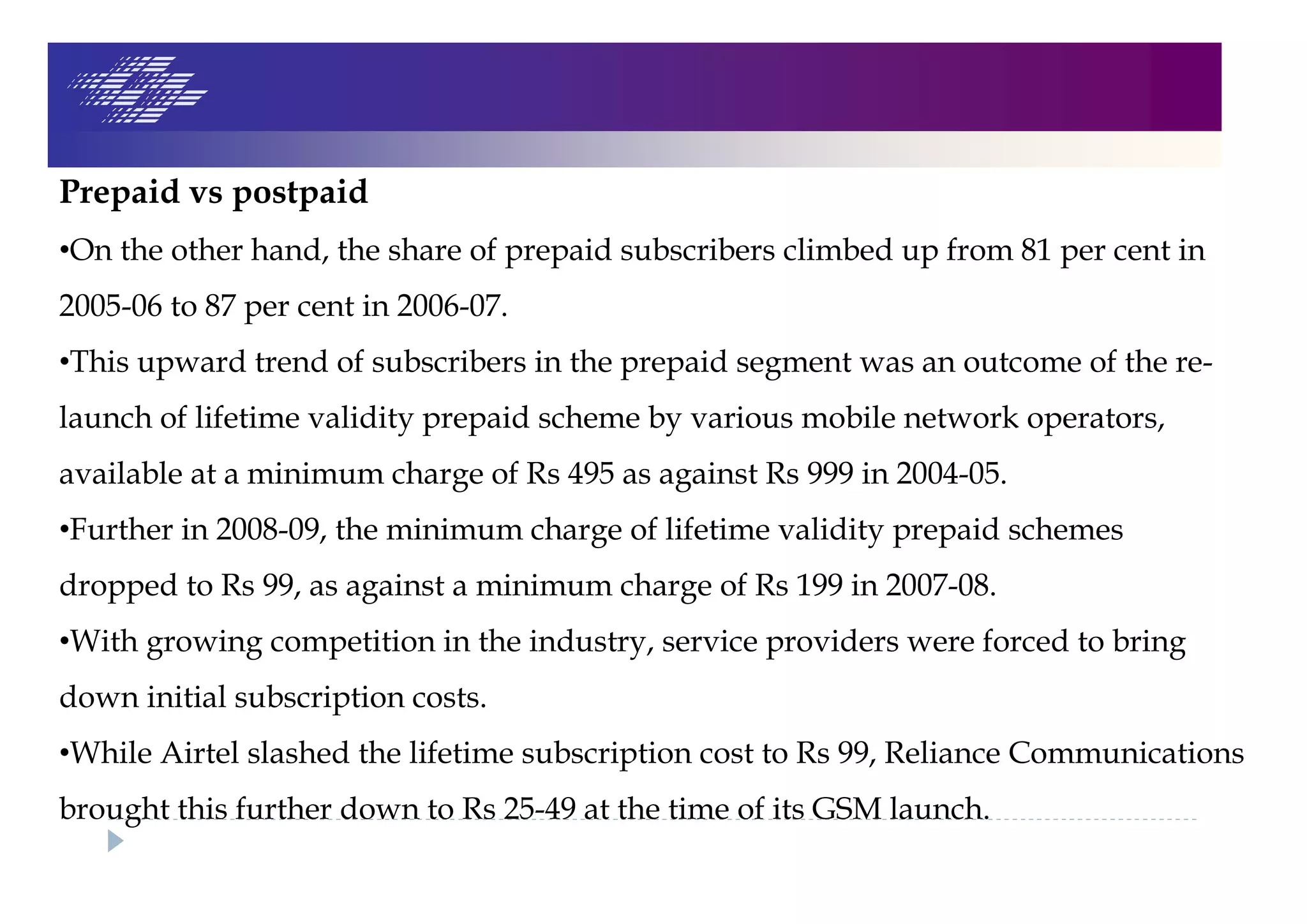 Prepaid vs postpaid
•On the other hand, the share of prepaid subscribers climbed up from 81 per cent in
2005-06 to 87 per cent in 2006-07.
•This upward trend of subscribers in the prepaid segment was an outcome of the re-
launch of lifetime validity prepaid scheme by various mobile network operators,
available at a minimum charge of Rs 495 as against Rs 999 in 2004-05.
•Further in 2008-09, the minimum charge of lifetime validity prepaid schemes
dropped to Rs 99, as against a minimum charge of Rs 199 in 2007-08.
•With growing competition in the industry, service providers were forced to bring
down initial subscription costs.
•While Airtel slashed the lifetime subscription cost to Rs 99, Reliance Communications
brought this further down to Rs 25-49 at the time of its GSM launch.
 