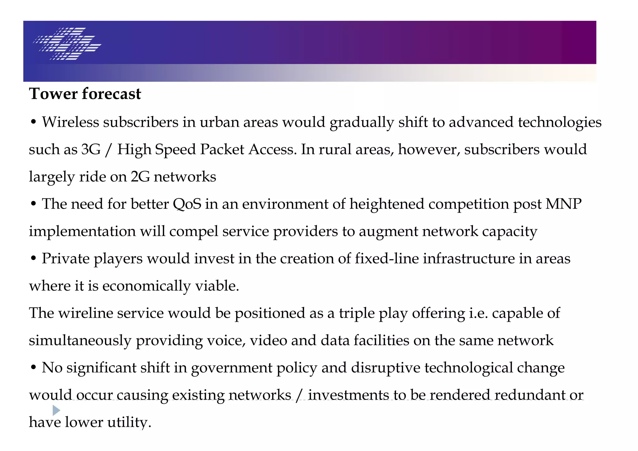 Tower forecast
• Wireless subscribers in urban areas would gradually shift to advanced technologies
such as 3G / High Speed Packet Access. In rural areas, however, subscribers would
largely ride on 2G networks
• The need for better QoS in an environment of heightened competition post MNP
implementation will compel service providers to augment network capacity
• Private players would invest in the creation of fixed-line infrastructure in areas
where it is economically viable.
The wireline service would be positioned as a triple play offering i.e. capable of
simultaneously providing voice, video and data facilities on the same network
• No significant shift in government policy and disruptive technological change
would occur causing existing networks / investments to be rendered redundant or
have lower utility.
 