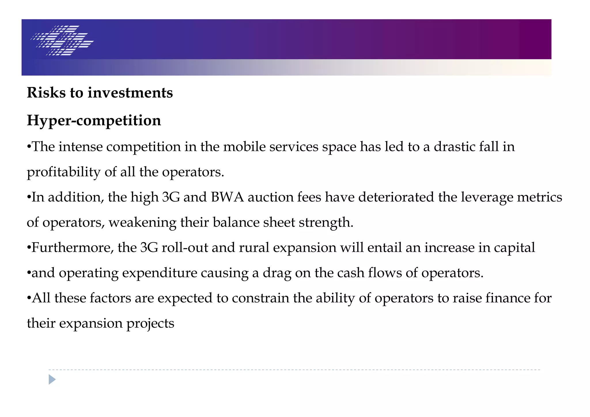 Risks to investments
Hyper-competition
•The intense competition in the mobile services space has led to a drastic fall in
profitability of all the operators.
•In addition, the high 3G and BWA auction fees have deteriorated the leverage metrics
of operators, weakening their balance sheet strength.
•Furthermore, the 3G roll-out and rural expansion will entail an increase in capital
•and operating expenditure causing a drag on the cash flows of operators.
•All these factors are expected to constrain the ability of operators to raise finance for
their expansion projects
 