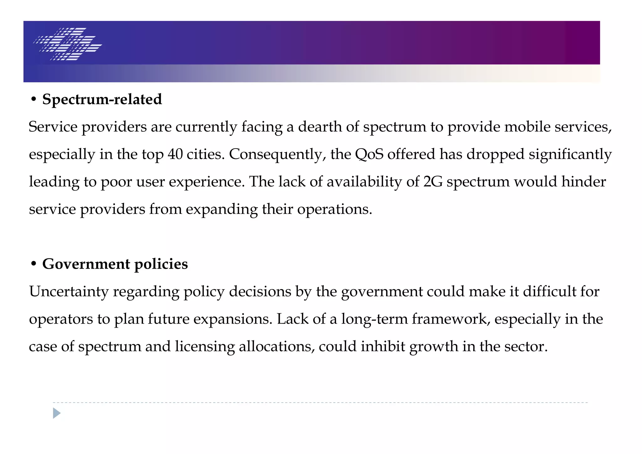 • Spectrum-related
Service providers are currently facing a dearth of spectrum to provide mobile services,
especially in the top 40 cities. Consequently, the QoS offered has dropped significantly
leading to poor user experience. The lack of availability of 2G spectrum would hinder
service providers from expanding their operations.
• Government policies
Uncertainty regarding policy decisions by the government could make it difficult for
operators to plan future expansions. Lack of a long-term framework, especially in the
case of spectrum and licensing allocations, could inhibit growth in the sector.
 