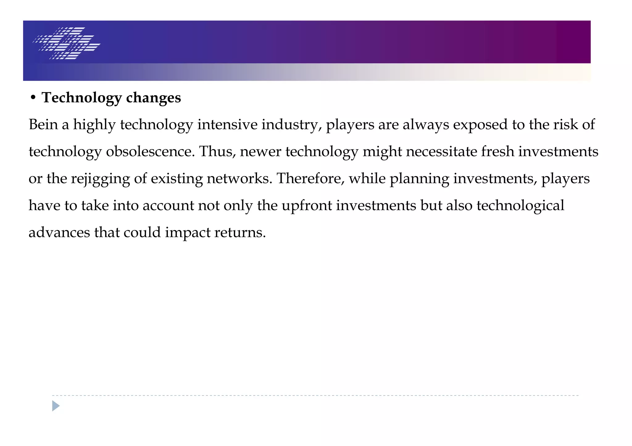 • Technology changes
Bein a highly technology intensive industry, players are always exposed to the risk of
technology obsolescence. Thus, newer technology might necessitate fresh investments
or the rejigging of existing networks. Therefore, while planning investments, players
have to take into account not only the upfront investments but also technological
advances that could impact returns.
 