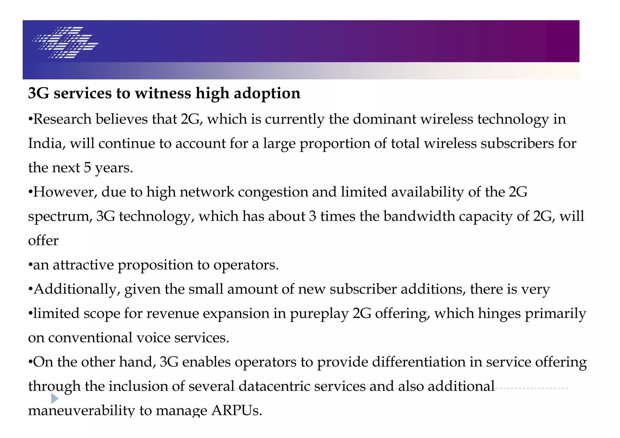3G services to witness high adoption
•Research believes that 2G, which is currently the dominant wireless technology in
India, will continue to account for a large proportion of total wireless subscribers for
the next 5 years.
•However, due to high network congestion and limited availability of the 2G
spectrum, 3G technology, which has about 3 times the bandwidth capacity of 2G, will
offer
•an attractive proposition to operators.
•Additionally, given the small amount of new subscriber additions, there is very
•limited scope for revenue expansion in pureplay 2G offering, which hinges primarily
on conventional voice services.
•On the other hand, 3G enables operators to provide differentiation in service offering
through the inclusion of several datacentric services and also additional
maneuverability to manage ARPUs.
 