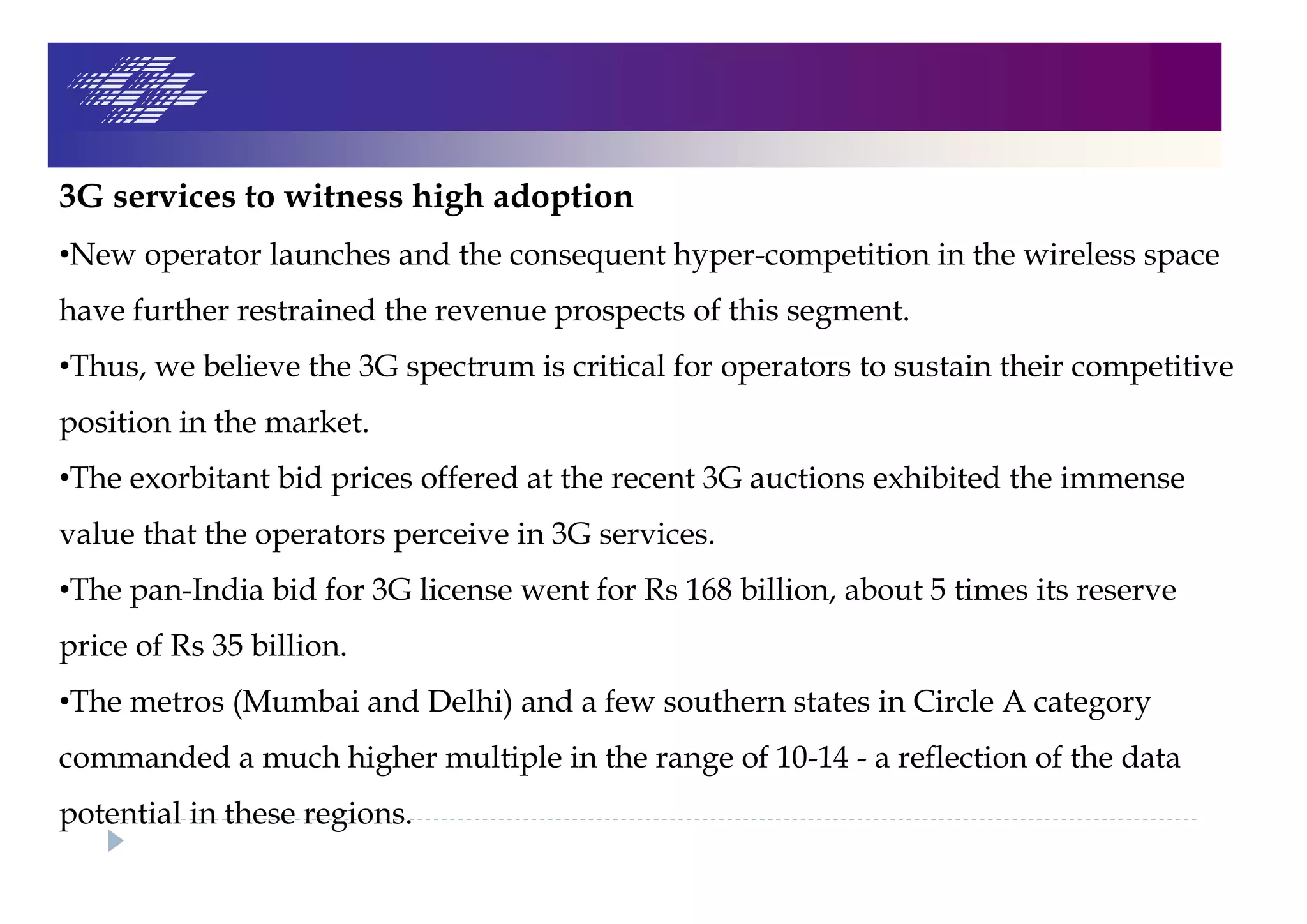 3G services to witness high adoption
•New operator launches and the consequent hyper-competition in the wireless space
have further restrained the revenue prospects of this segment.
•Thus, we believe the 3G spectrum is critical for operators to sustain their competitive
position in the market.
•The exorbitant bid prices offered at the recent 3G auctions exhibited the immense
value that the operators perceive in 3G services.
•The pan-India bid for 3G license went for Rs 168 billion, about 5 times its reserve
price of Rs 35 billion.
•The metros (Mumbai and Delhi) and a few southern states in Circle A category
commanded a much higher multiple in the range of 10-14 - a reflection of the data
potential in these regions.
 