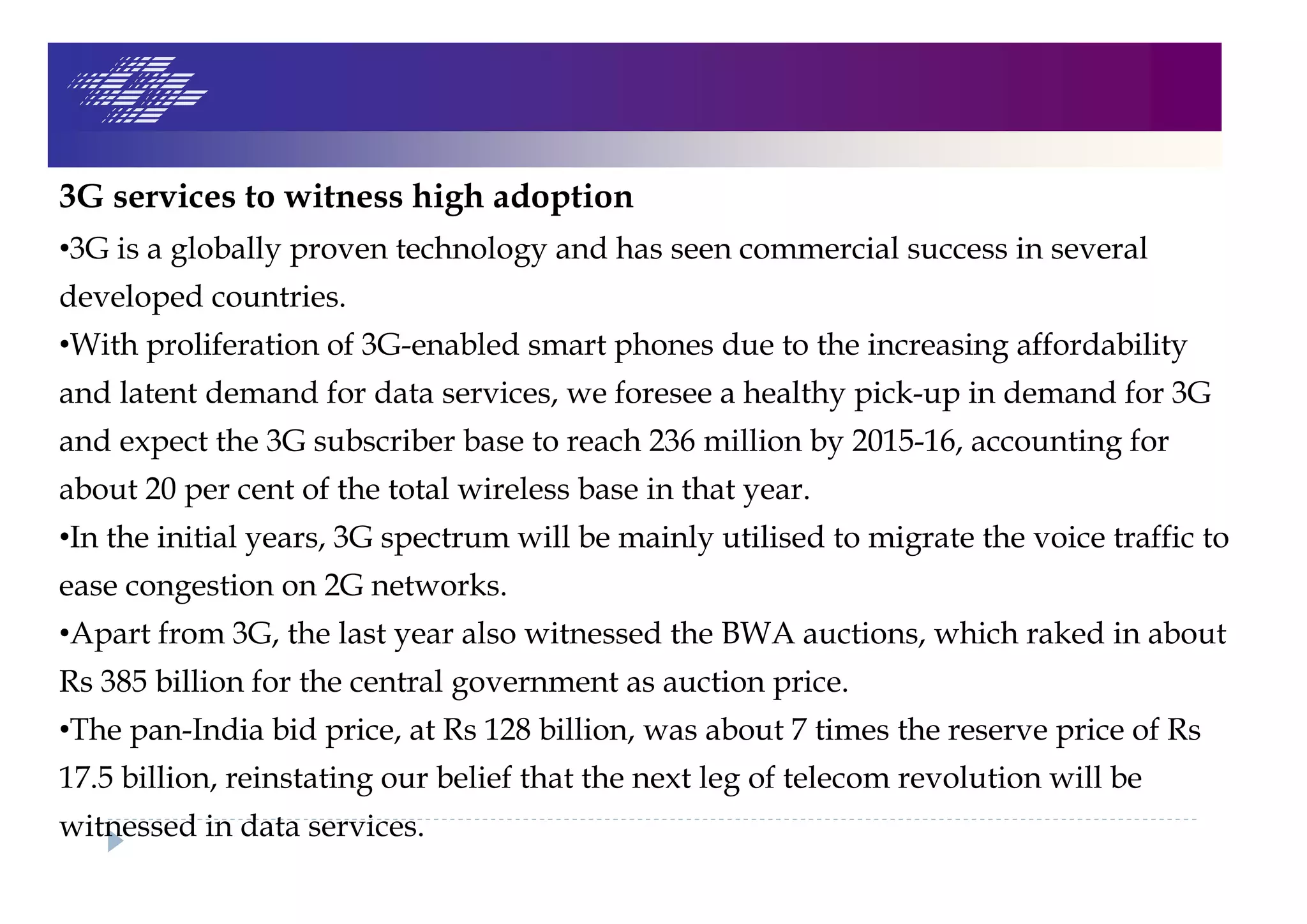 3G services to witness high adoption
•3G is a globally proven technology and has seen commercial success in several
developed countries.
•With proliferation of 3G-enabled smart phones due to the increasing affordability
and latent demand for data services, we foresee a healthy pick-up in demand for 3G
and expect the 3G subscriber base to reach 236 million by 2015-16, accounting for
about 20 per cent of the total wireless base in that year.
•In the initial years, 3G spectrum will be mainly utilised to migrate the voice traffic to
ease congestion on 2G networks.
•Apart from 3G, the last year also witnessed the BWA auctions, which raked in about
Rs 385 billion for the central government as auction price.
•The pan-India bid price, at Rs 128 billion, was about 7 times the reserve price of Rs
17.5 billion, reinstating our belief that the next leg of telecom revolution will be
witnessed in data services.
 
