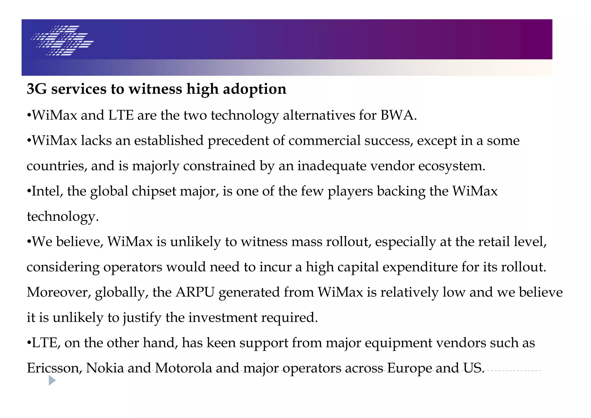 3G services to witness high adoption
•WiMax and LTE are the two technology alternatives for BWA.
•WiMax lacks an established precedent of commercial success, except in a some
countries, and is majorly constrained by an inadequate vendor ecosystem.
•Intel, the global chipset major, is one of the few players backing the WiMax
technology.
•We believe, WiMax is unlikely to witness mass rollout, especially at the retail level,
considering operators would need to incur a high capital expenditure for its rollout.
Moreover, globally, the ARPU generated from WiMax is relatively low and we believe
it is unlikely to justify the investment required.
•LTE, on the other hand, has keen support from major equipment vendors such as
Ericsson, Nokia and Motorola and major operators across Europe and US.
 