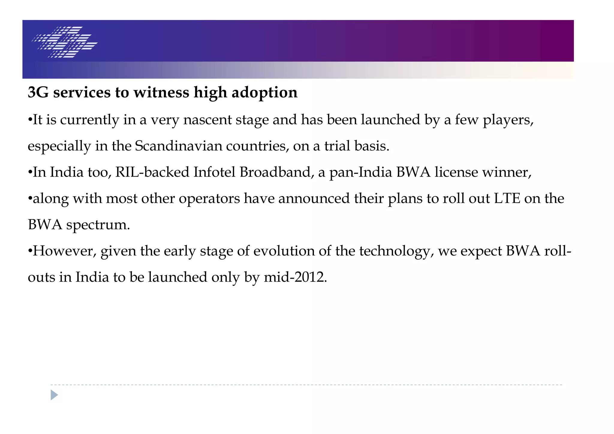 3G services to witness high adoption
•It is currently in a very nascent stage and has been launched by a few players,
especially in the Scandinavian countries, on a trial basis.
•In India too, RIL-backed Infotel Broadband, a pan-India BWA license winner,
•along with most other operators have announced their plans to roll out LTE on the
BWA spectrum.
•However, given the early stage of evolution of the technology, we expect BWA roll-
outs in India to be launched only by mid-2012.
 