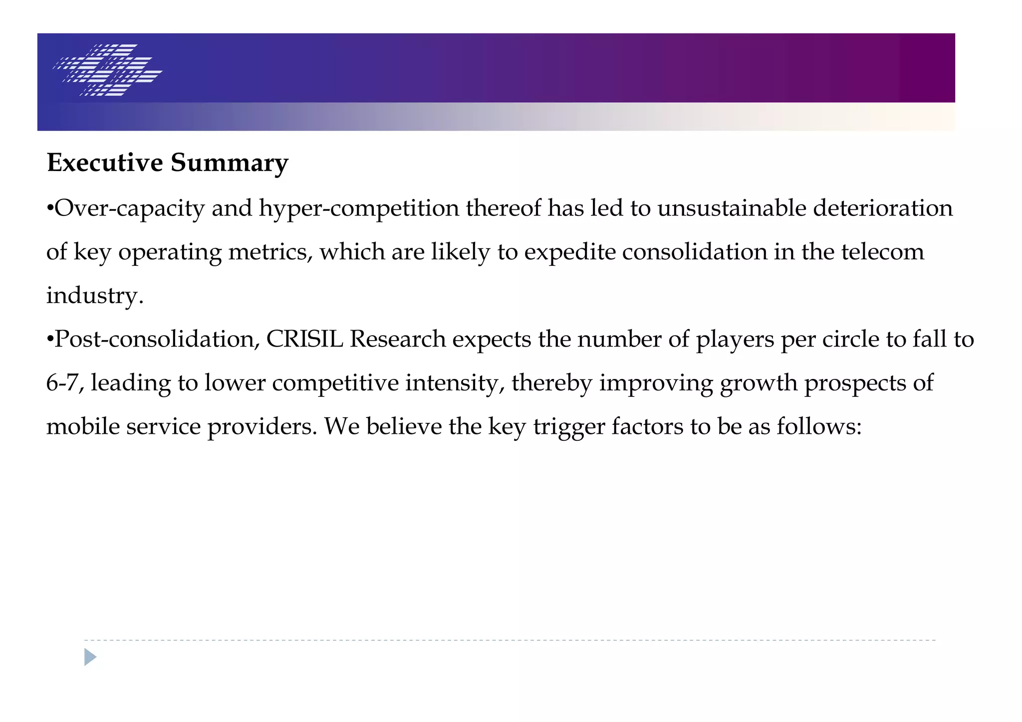 Executive Summary
•Over-capacity and hyper-competition thereof has led to unsustainable deterioration
of key operating metrics, which are likely to expedite consolidation in the telecom
industry.
•Post-consolidation, CRISIL Research expects the number of players per circle to fall to
6-7, leading to lower competitive intensity, thereby improving growth prospects of
mobile service providers. We believe the key trigger factors to be as follows:
 